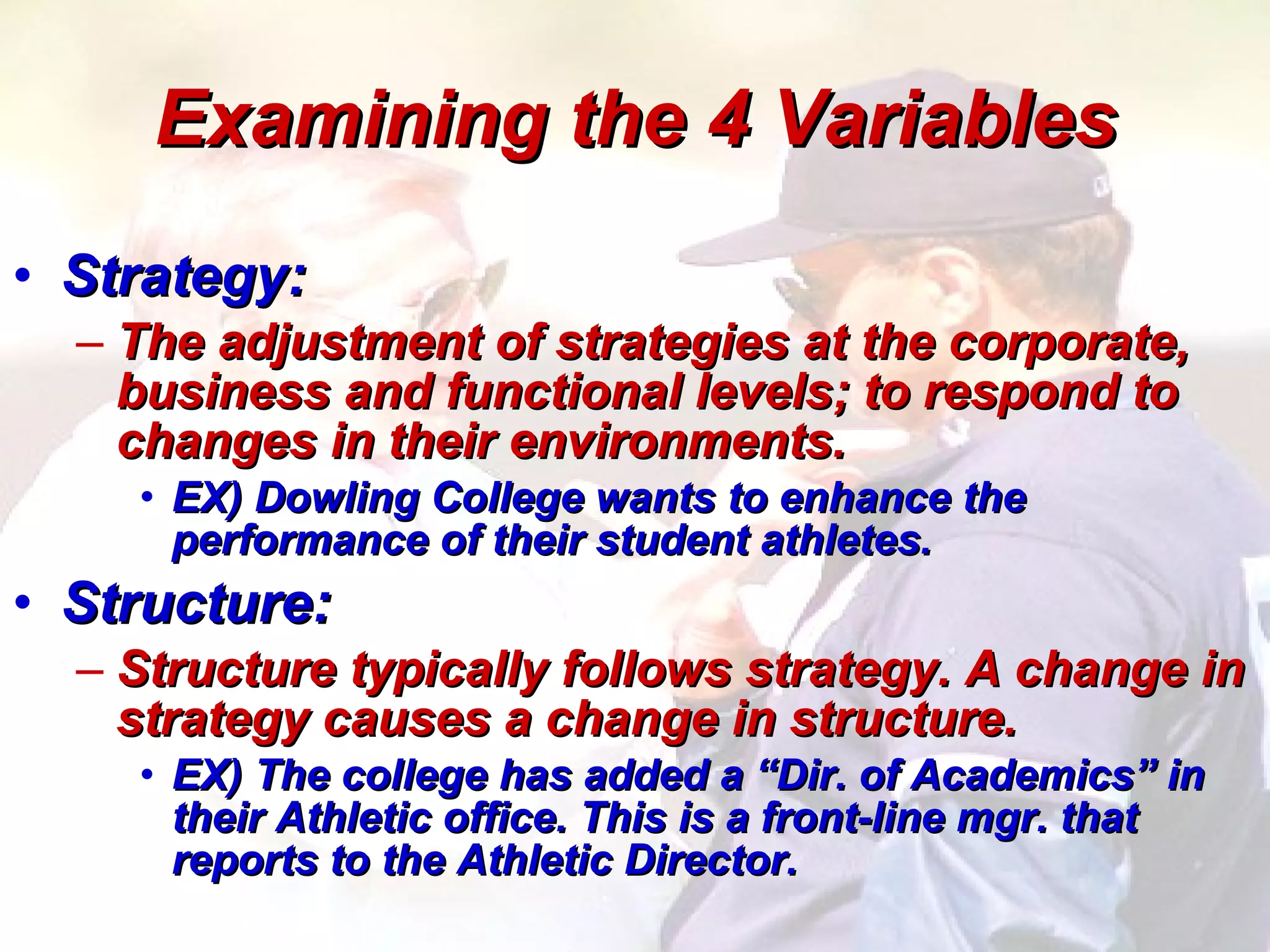 Examining the 4 Variables Strategy: The adjustment of strategies at the corporate, business and functional levels; to respond to changes in their environments. EX) Dowling College wants to enhance the performance of their student athletes. Structure: Structure typically follows strategy. A change in strategy causes a change in structure.  EX) The college has added a “Dir. of Academics” in their Athletic office. This is a front-line mgr. that reports to the Athletic Director.  