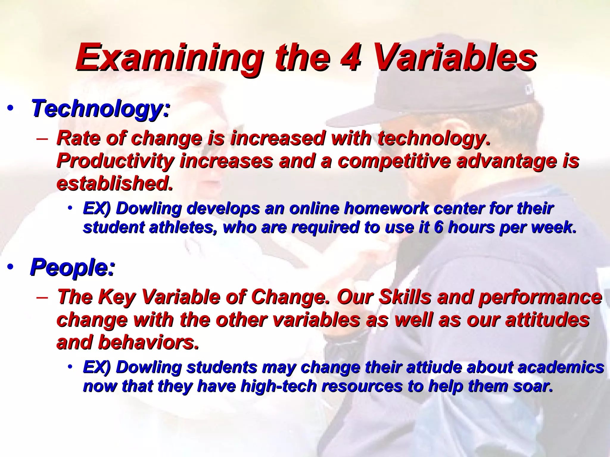 Examining the 4 Variables Technology: Rate of change is increased with technology.  Productivity increases and a competitive advantage is established.  EX) Dowling develops an online homework center for their student athletes, who are required to use it 6 hours per week.  People: The Key Variable of Change. Our Skills and performance change with the other variables as well as our attitudes and behaviors.  EX) Dowling students may change their attiude about academics now that they have high-tech resources to help them soar.  
