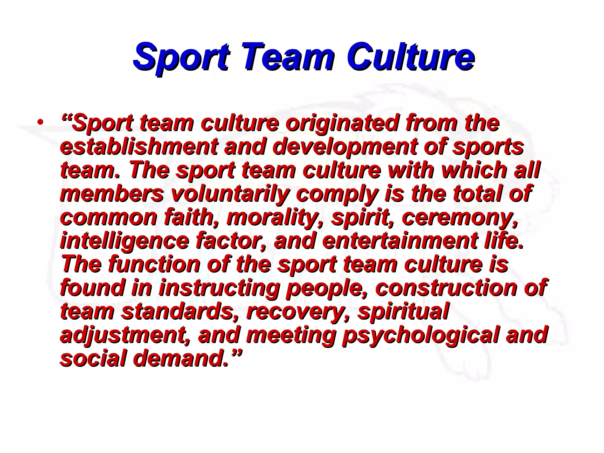 Sport Team Culture “ Sport team culture originated from the establishment and development of sports team. The sport team culture with which all members voluntarily comply is the total of common faith, morality, spirit, ceremony, intelligence factor, and entertainment life. The function of the sport team culture is found in instructing people, construction of team standards, recovery, spiritual adjustment, and meeting psychological and social demand.”   