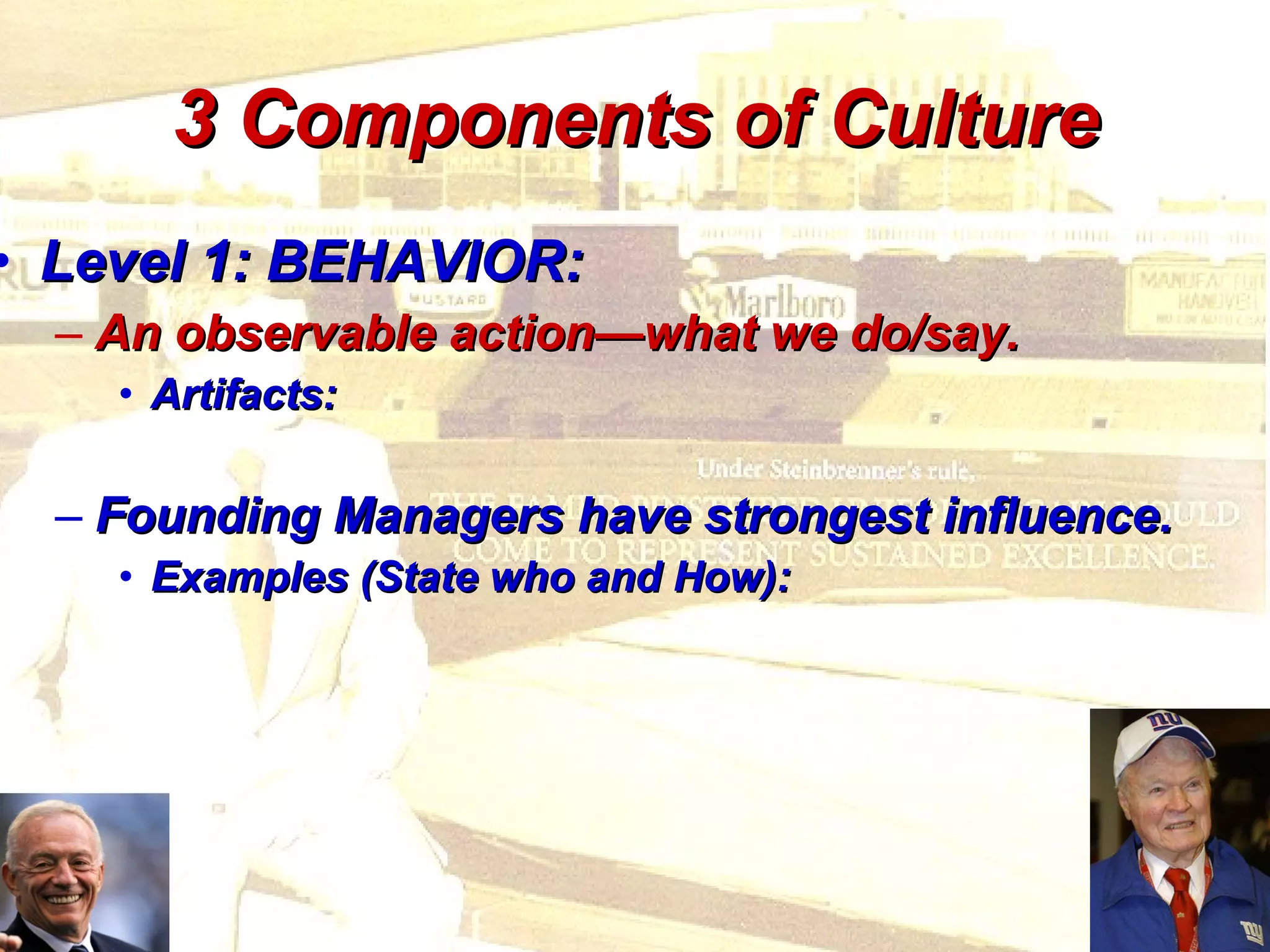 3 Components of Culture Level 1: BEHAVIOR: An observable action—what we do/say. Artifacts: Founding Managers have strongest influence. Examples (State who and How): 