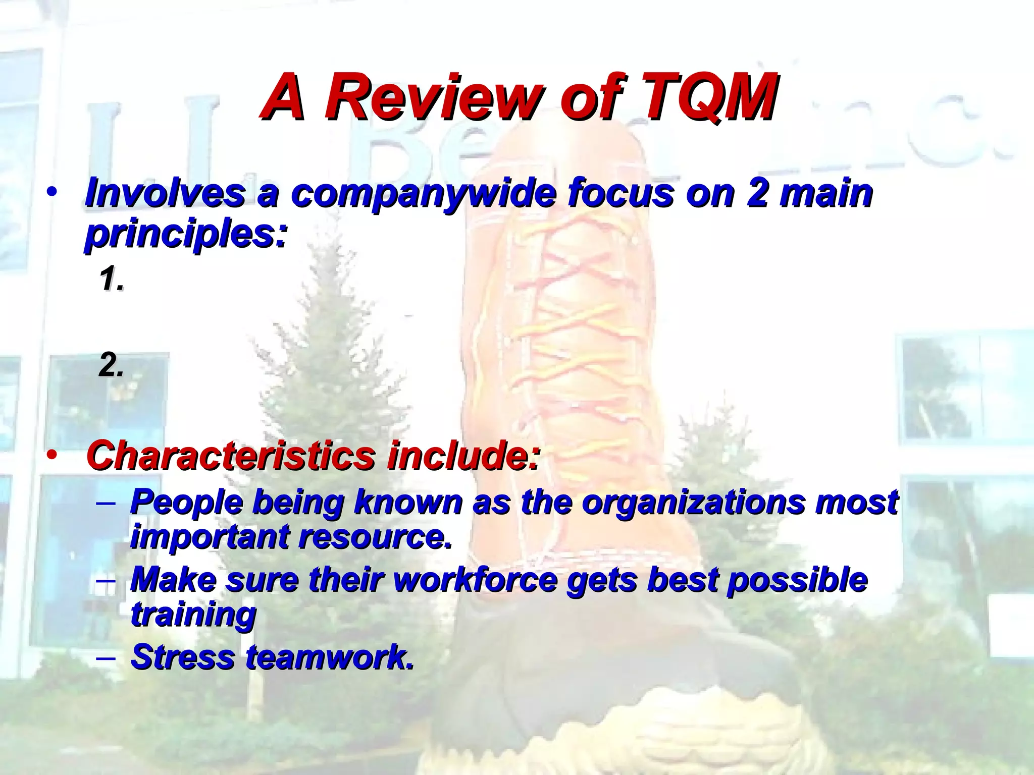 A Review of TQM Involves a companywide focus on 2 main principles: 1.  2.  Characteristics include: People being known as the organizations most important resource.  Make sure their workforce gets best possible training Stress teamwork. 