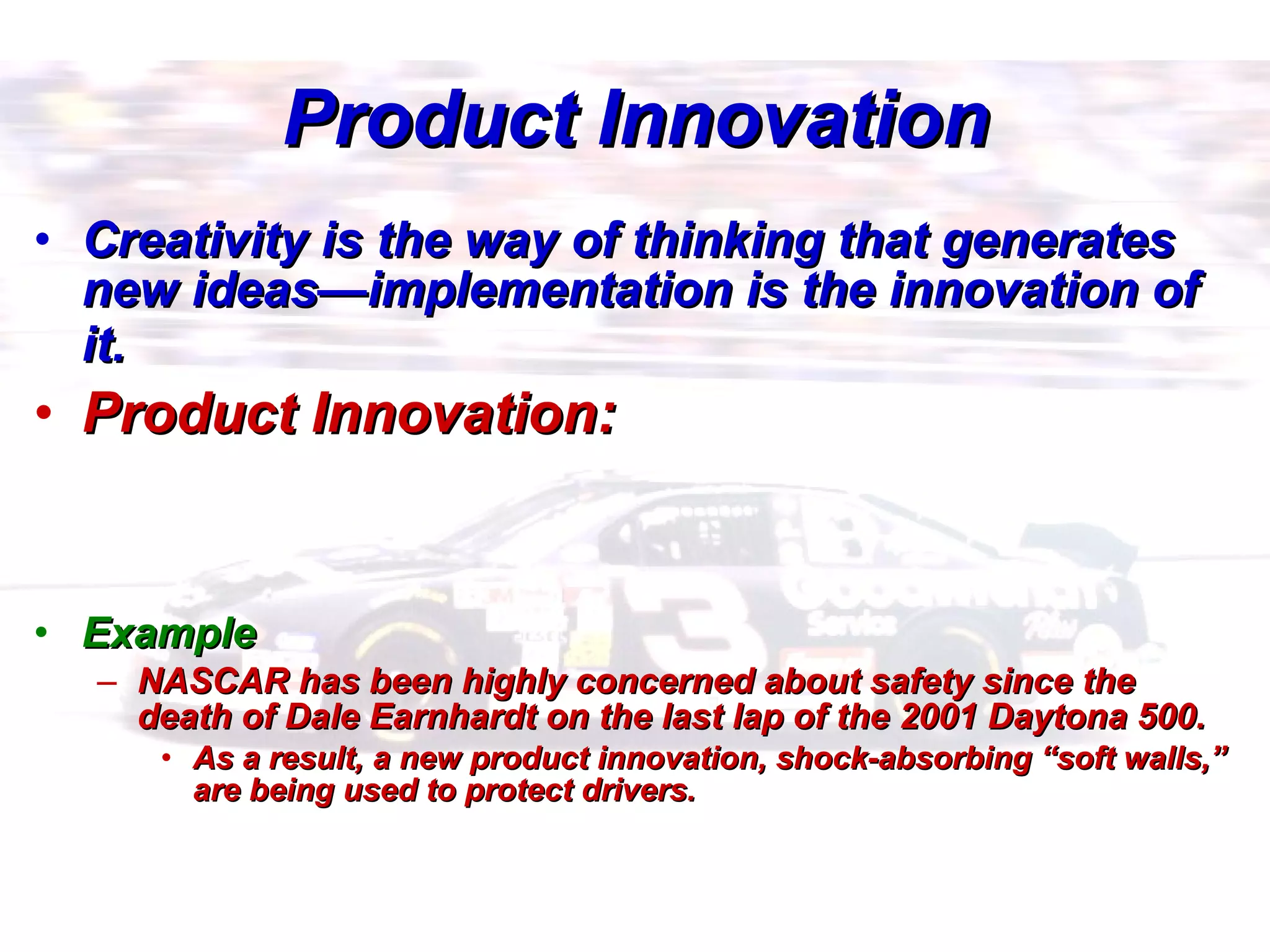 Product Innovation Creativity is the way of thinking that generates new ideas—implementation is the innovation of it.   Product Innovation: Example NASCAR has been highly concerned about safety since the death of Dale Earnhardt on the last lap of the 2001 Daytona 500.  As a result, a new product innovation, shock-absorbing “soft walls,” are being used to protect drivers. 