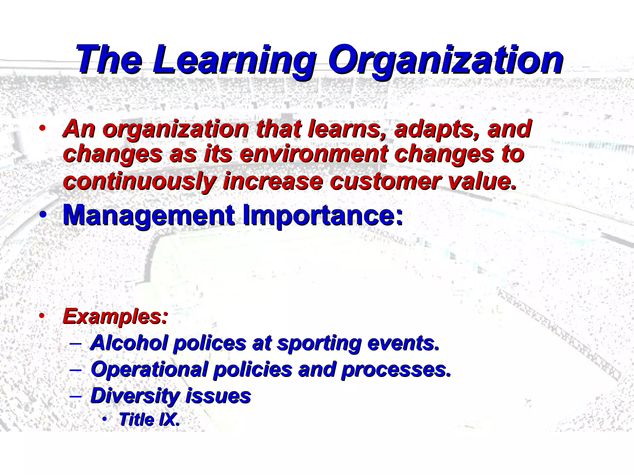 The Learning Organization An organization that learns, adapts, and changes as its environment changes to continuously increase customer value.   Management Importance: Examples: Alcohol polices at sporting events.  Operational policies and processes.  Diversity issues Title IX.   