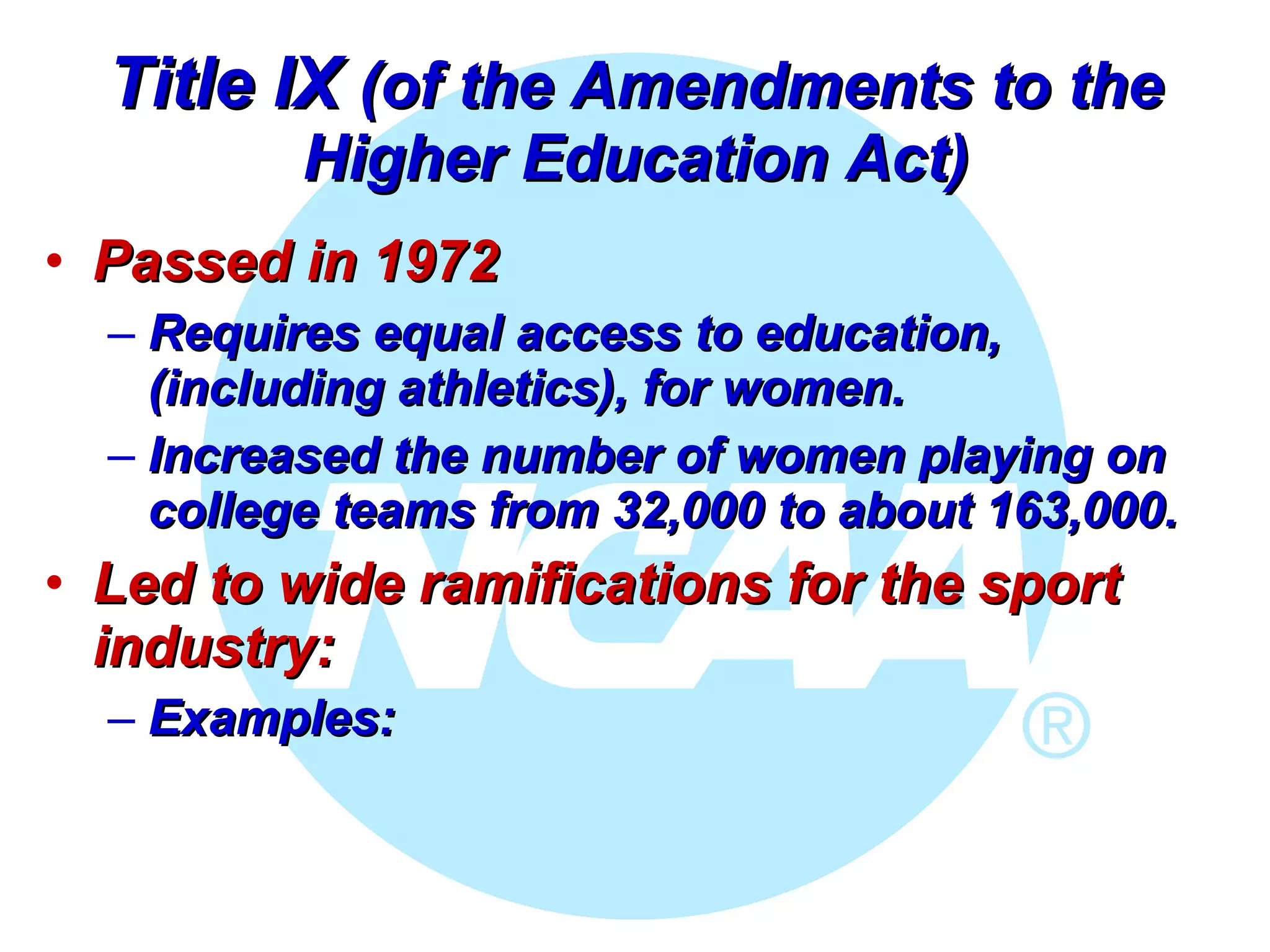 Title IX  (of the Amendments to the Higher Education Act) Passed in 1972 Requires equal access to education, (including athletics), for women.  Increased the number of women playing on college teams from 32,000 to about 163,000.   Led to wide ramifications for the sport industry: Examples: 