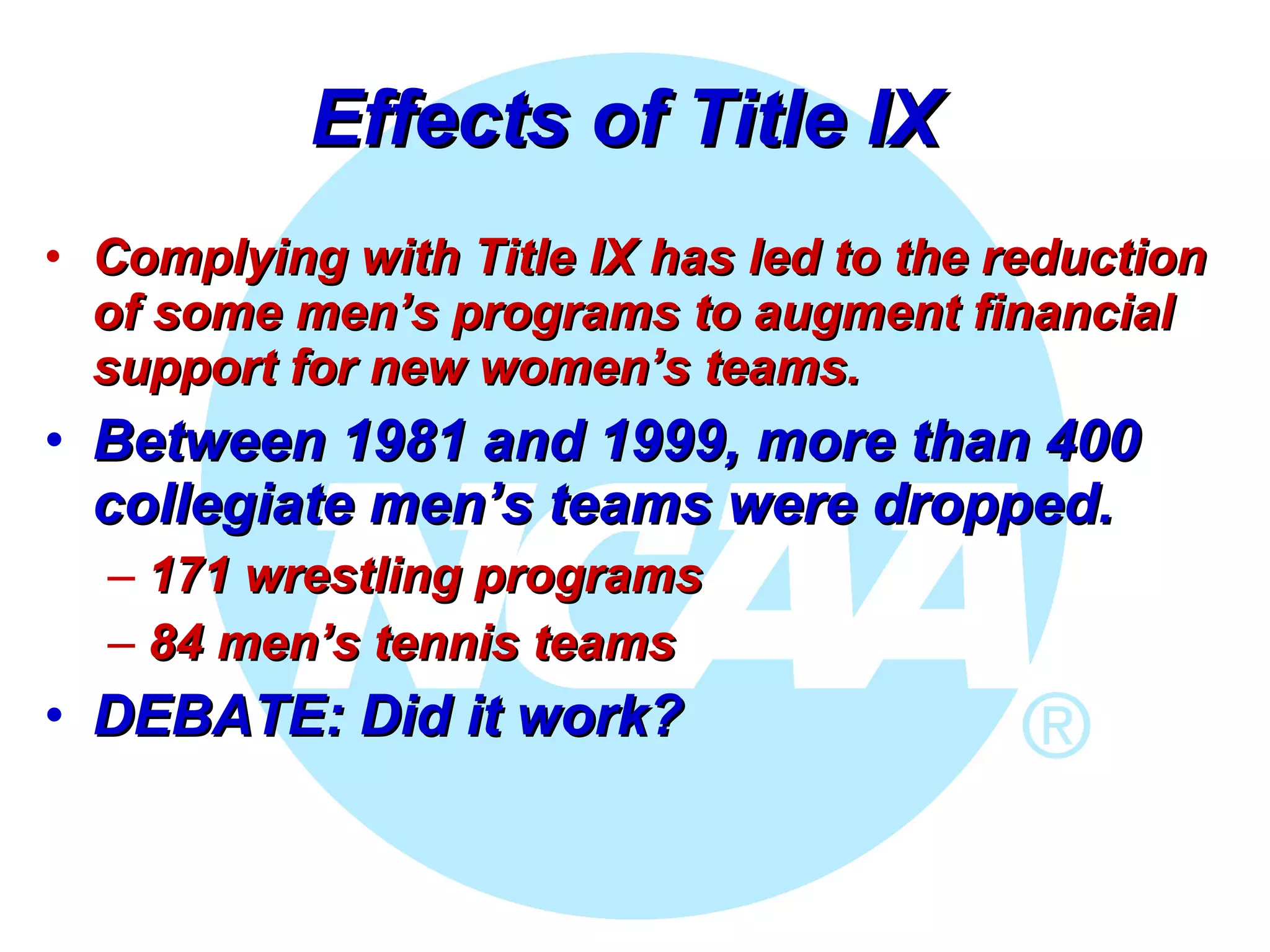 Effects of Title IX  Complying with Title IX has led to the reduction of some men’s programs to augment financial support for new women’s teams.  Between 1981 and 1999, more than 400 collegiate men’s teams were dropped.  171 wrestling programs 84 men’s tennis teams  DEBATE: Did it work?   