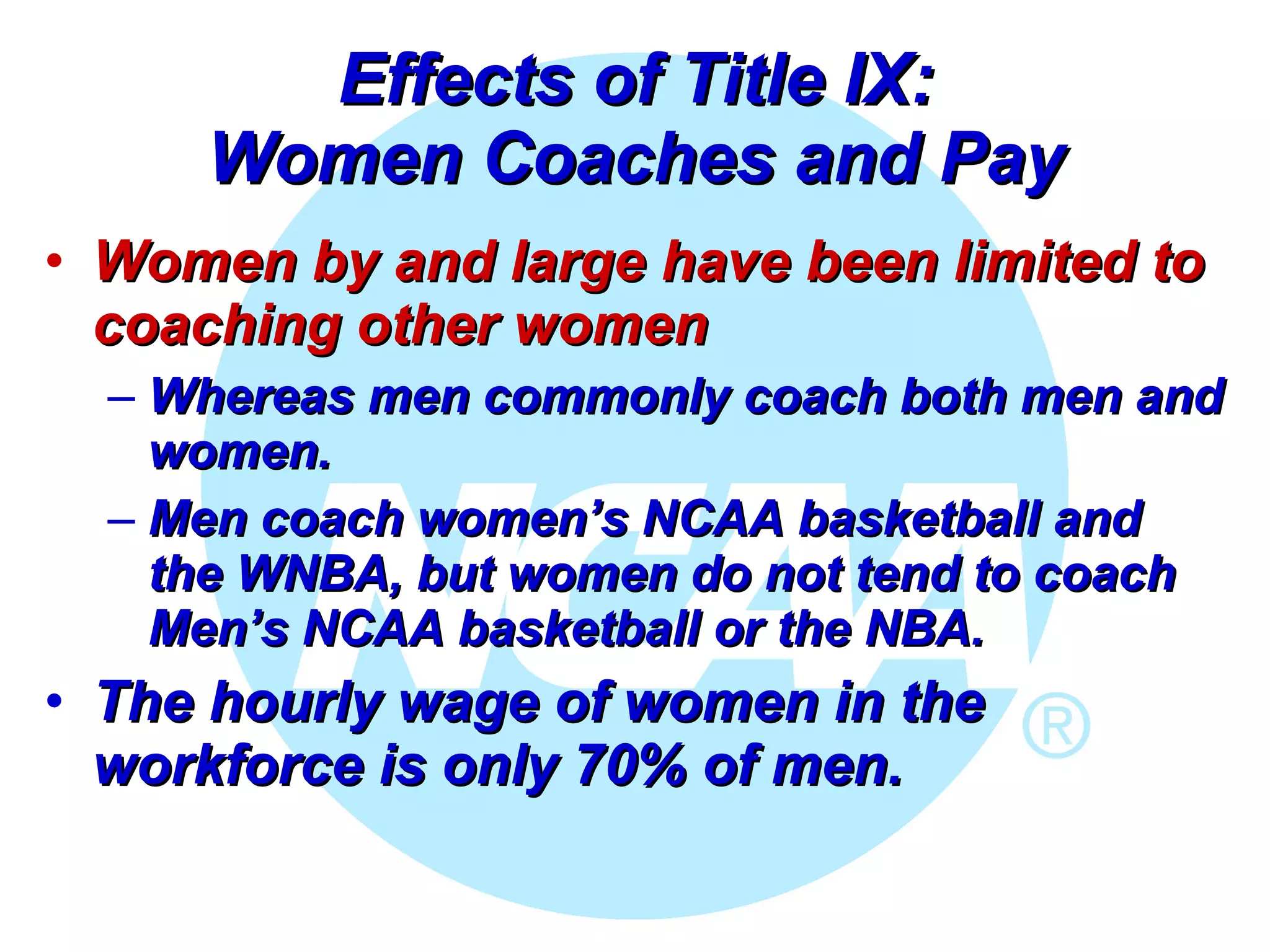 Effects of Title IX: Women Coaches and Pay Women by and large have been limited to coaching other women Whereas men commonly coach both men and women.  Men coach women’s NCAA basketball and the WNBA, but women do not tend to coach Men’s NCAA basketball or the NBA. The hourly wage of women in the workforce is only 70% of men.  