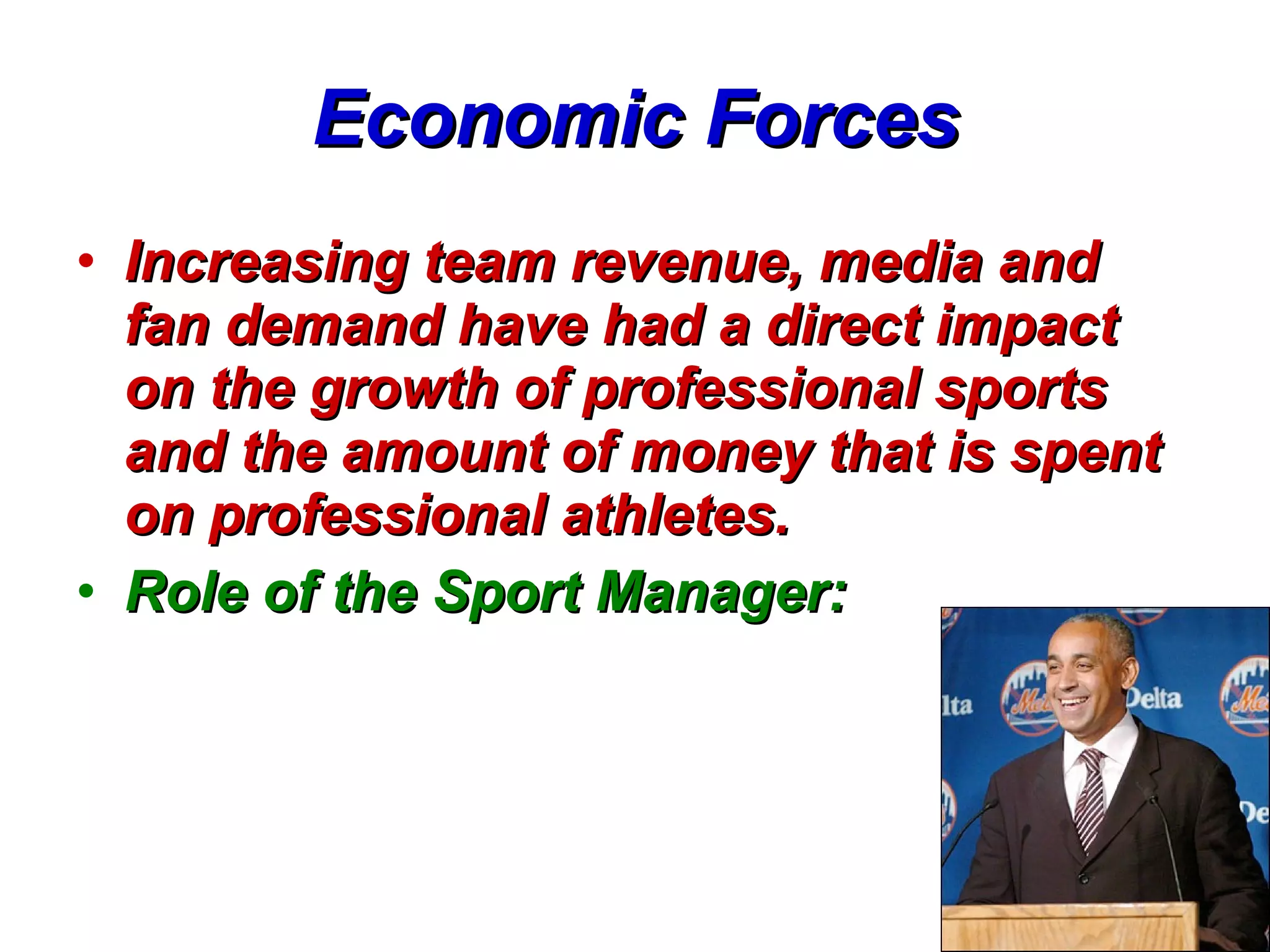 Economic Forces Increasing team revenue, media and fan demand have had a direct impact on the growth of professional sports and the amount of money that is spent on professional athletes.   Role of the Sport Manager:   