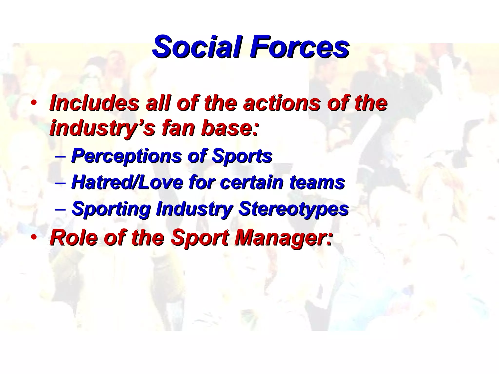 Social Forces Includes all of the actions of the industry’s fan base: Perceptions of Sports Hatred/Love for certain teams Sporting Industry Stereotypes Role of the Sport Manager:   