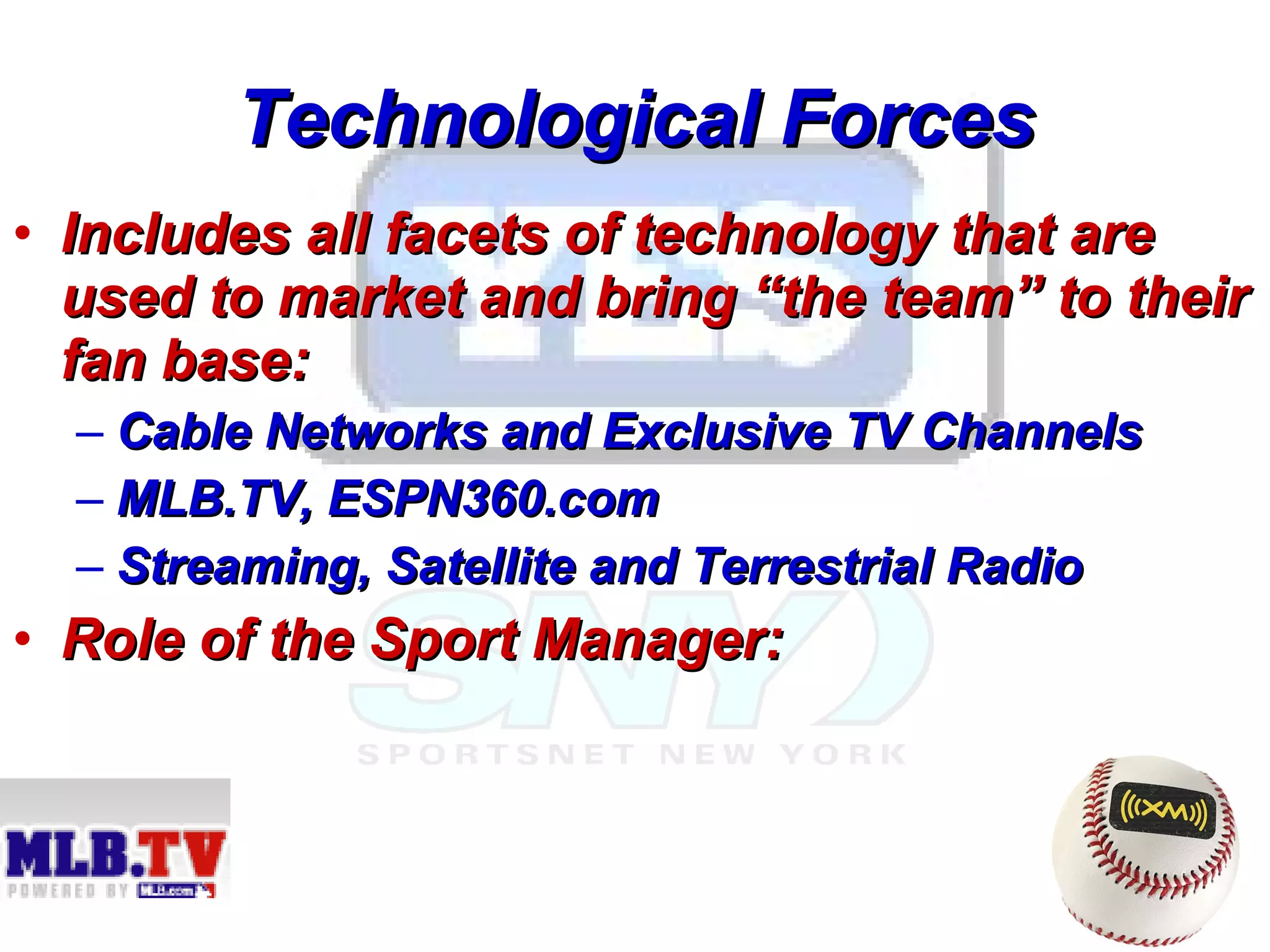 Technological Forces Includes all facets of technology that are used to market and bring “the team” to their fan base: Cable Networks and Exclusive TV Channels MLB.TV, ESPN360.com Streaming, Satellite and Terrestrial Radio Role of the Sport Manager:   