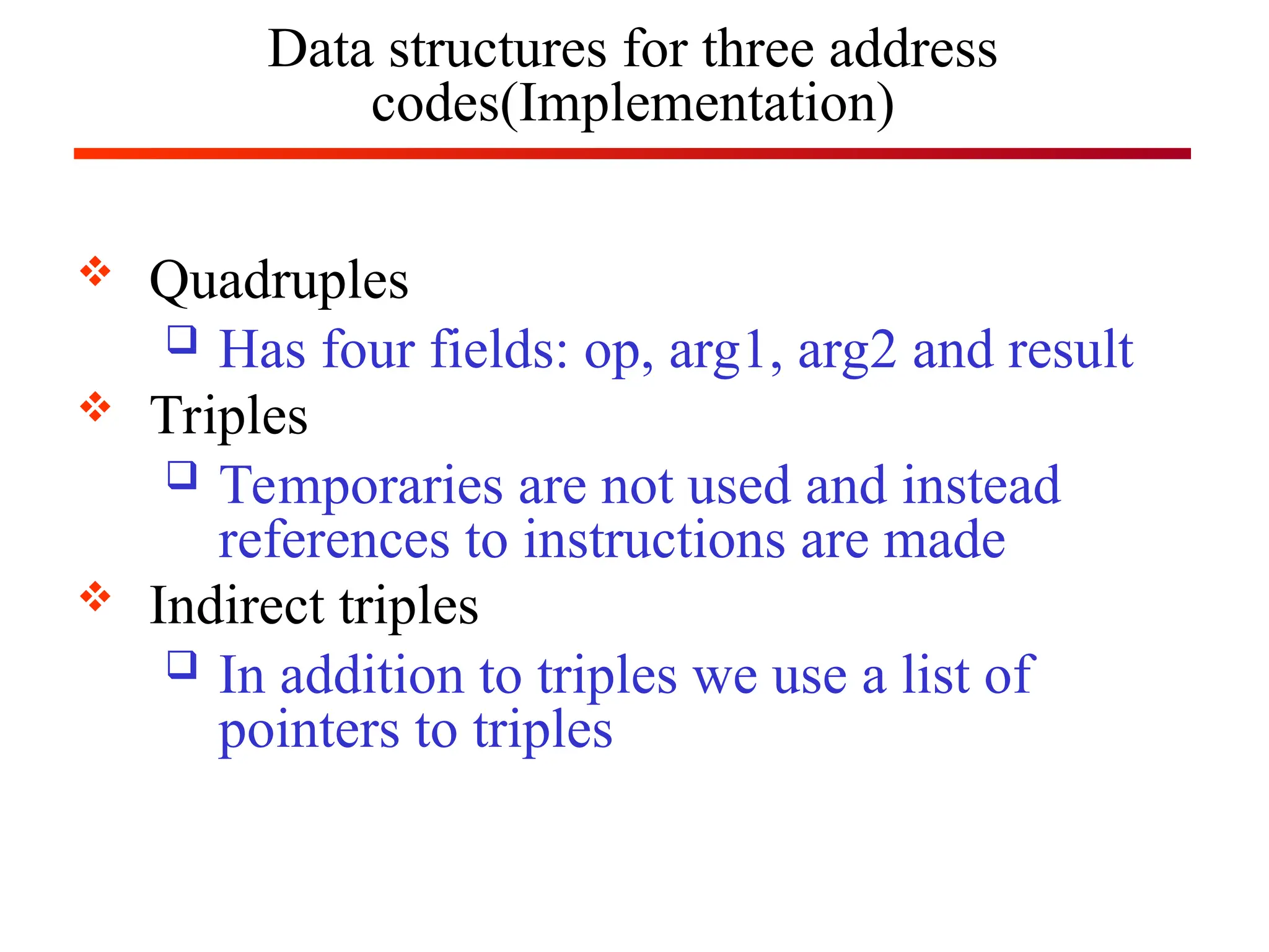 Data structures for three address
codes(Implementation)
 Quadruples
 Has four fields: op, arg1, arg2 and result
 Triples
 Temporaries are not used and instead
references to instructions are made
 Indirect triples
 In addition to triples we use a list of
pointers to triples
 