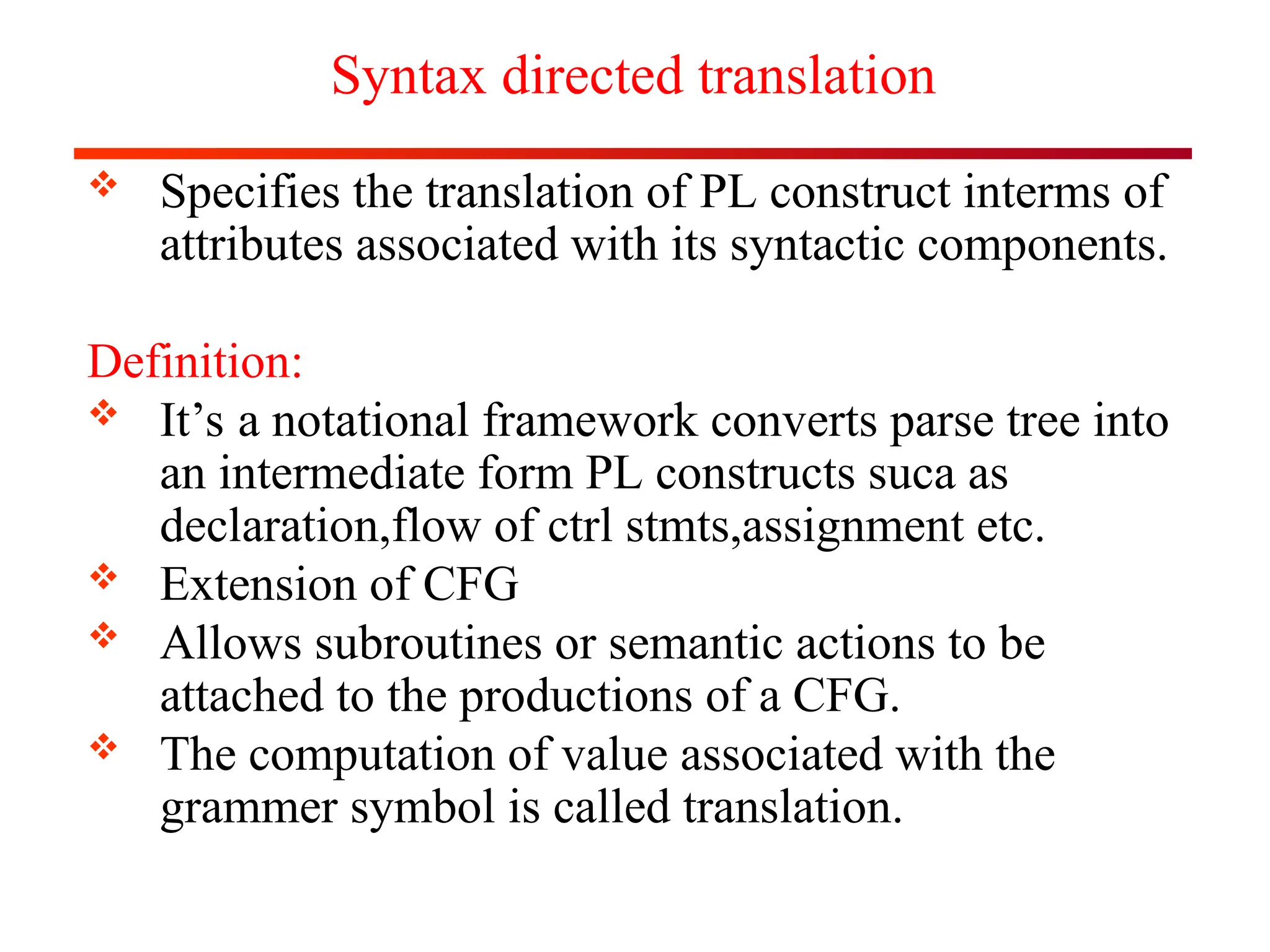 Syntax directed translation
 Specifies the translation of PL construct interms of
attributes associated with its syntactic components.
Definition:
 It’s a notational framework converts parse tree into
an intermediate form PL constructs suca as
declaration,flow of ctrl stmts,assignment etc.
 Extension of CFG
 Allows subroutines or semantic actions to be
attached to the productions of a CFG.
 The computation of value associated with the
grammer symbol is called translation.
 