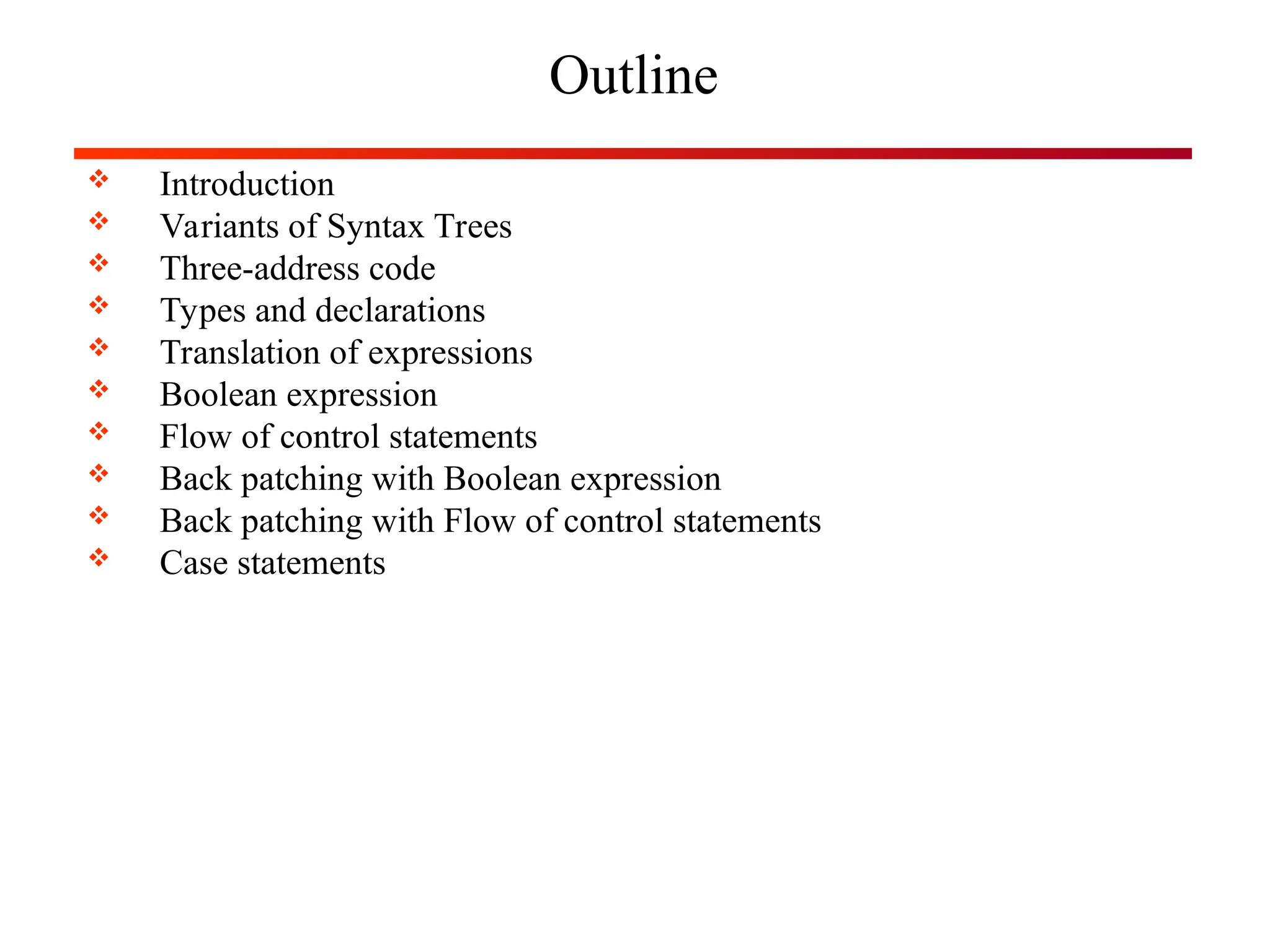 Outline
 Introduction
 Variants of Syntax Trees
 Three-address code
 Types and declarations
 Translation of expressions
 Boolean expression
 Flow of control statements
 Back patching with Boolean expression
 Back patching with Flow of control statements
 Case statements
 