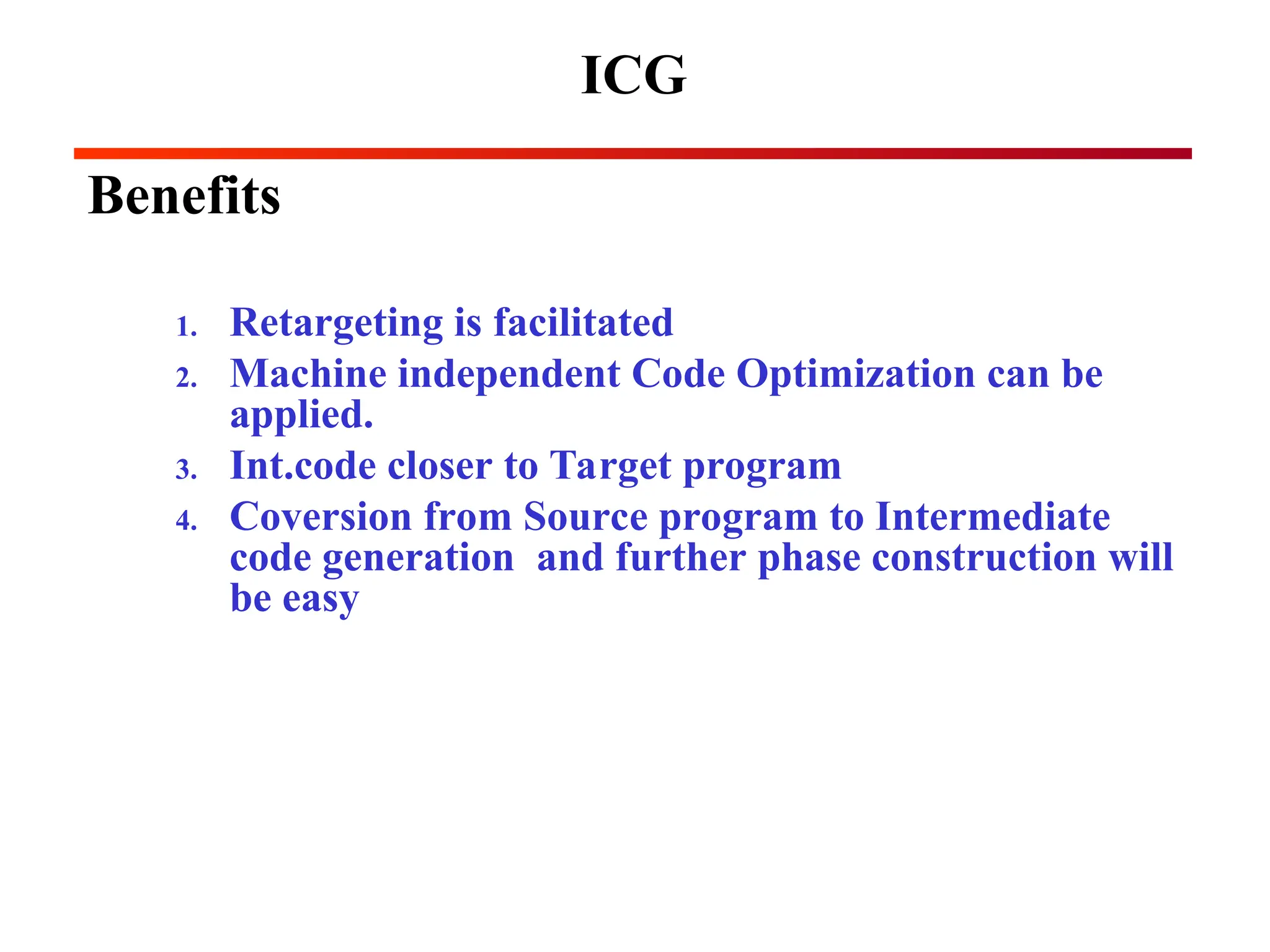 ICG
Benefits
1. Retargeting is facilitated
2. Machine independent Code Optimization can be
applied.
3. Int.code closer to Target program
4. Coversion from Source program to Intermediate
code generation and further phase construction will
be easy
 