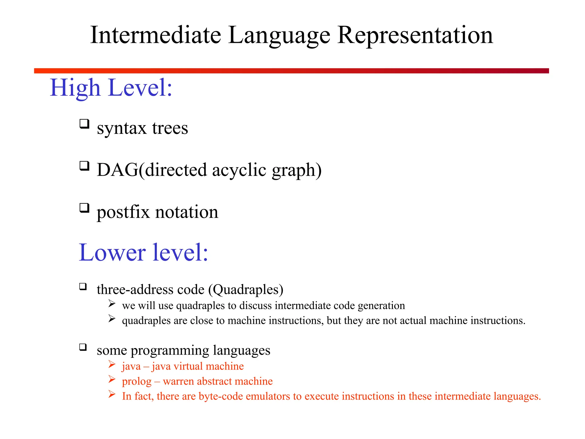 Intermediate Language Representation
High Level:
 syntax trees
 DAG(directed acyclic graph)
 postfix notation
Lower level:
 three-address code (Quadraples)
 we will use quadraples to discuss intermediate code generation
 quadraples are close to machine instructions, but they are not actual machine instructions.
 some programming languages
 java – java virtual machine
 prolog – warren abstract machine
 In fact, there are byte-code emulators to execute instructions in these intermediate languages.
 