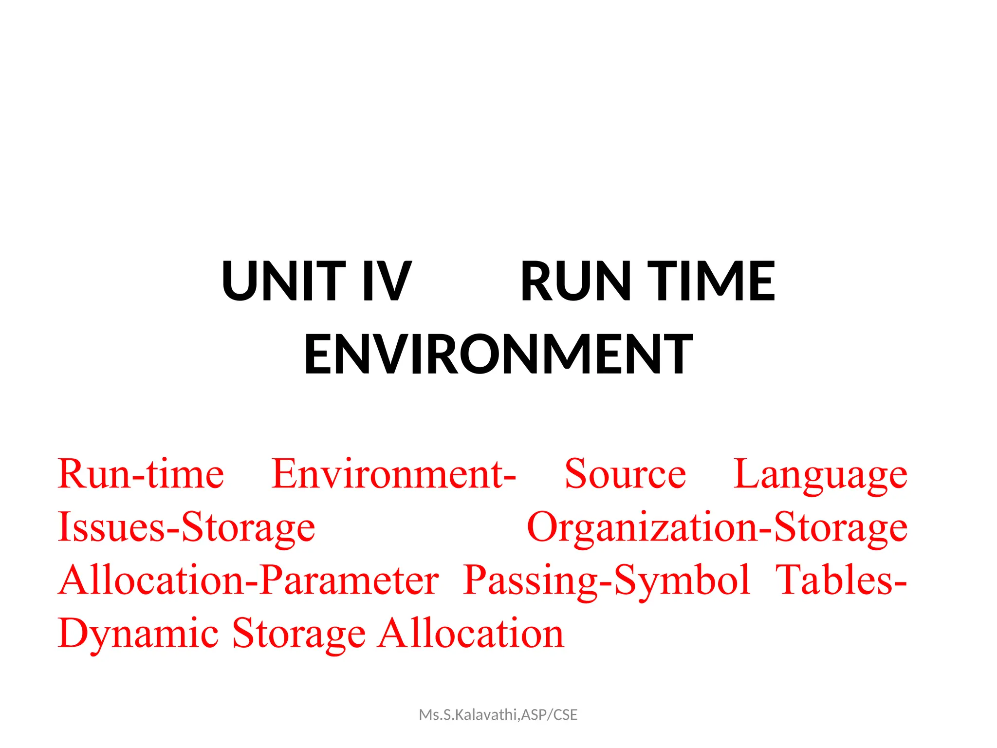 UNIT IV RUN TIME
ENVIRONMENT
Run-time Environment- Source Language
Issues-Storage Organization-Storage
Allocation-Parameter Passing-Symbol Tables-
Dynamic Storage Allocation
Ms.S.Kalavathi,ASP/CSE
 