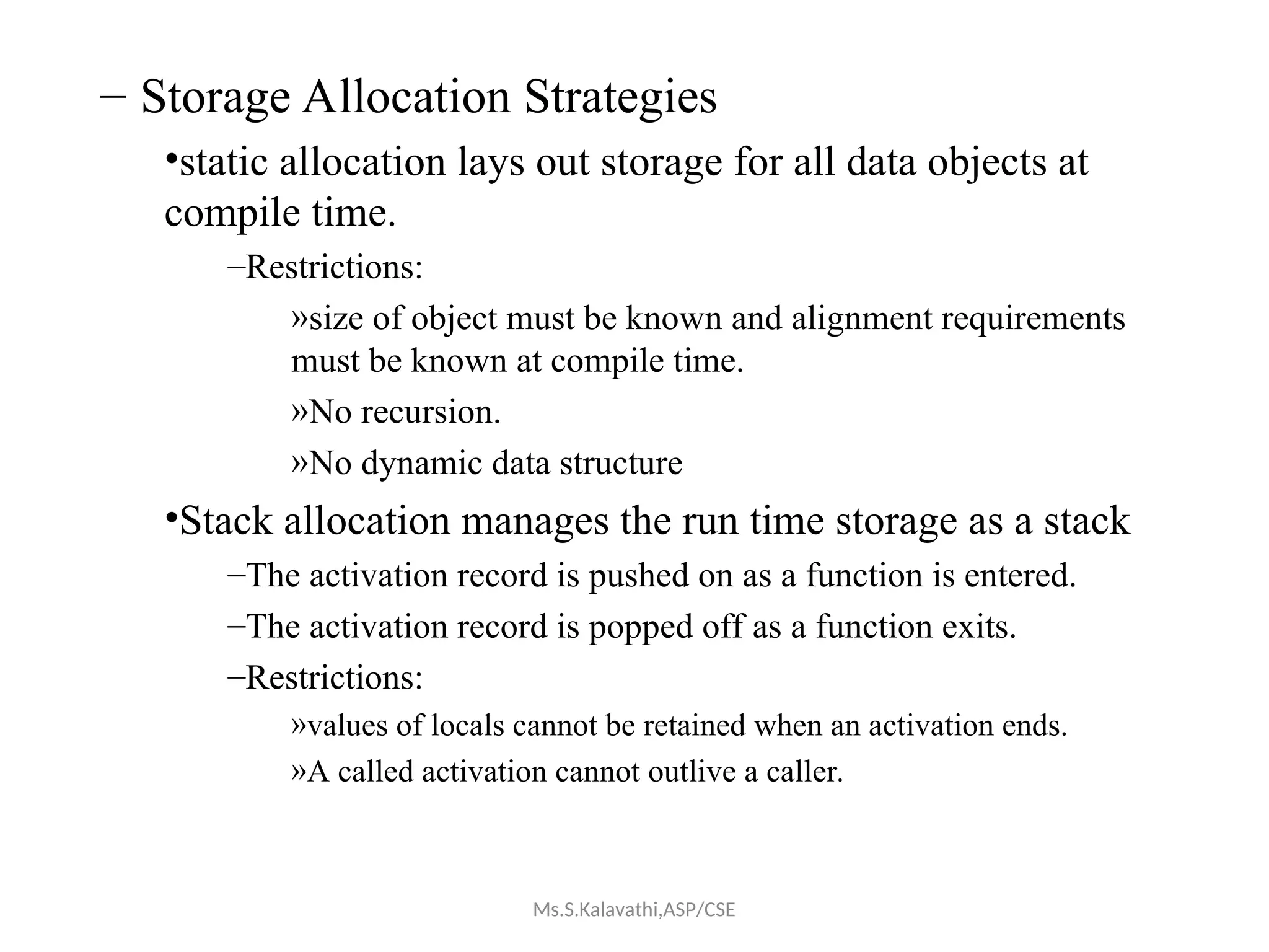– Storage Allocation Strategies
•static allocation lays out storage for all data objects at
compile time.
–Restrictions:
»size of object must be known and alignment requirements
must be known at compile time.
»No recursion.
»No dynamic data structure
•Stack allocation manages the run time storage as a stack
–The activation record is pushed on as a function is entered.
–The activation record is popped off as a function exits.
–Restrictions:
»values of locals cannot be retained when an activation ends.
»A called activation cannot outlive a caller.
Ms.S.Kalavathi,ASP/CSE
 