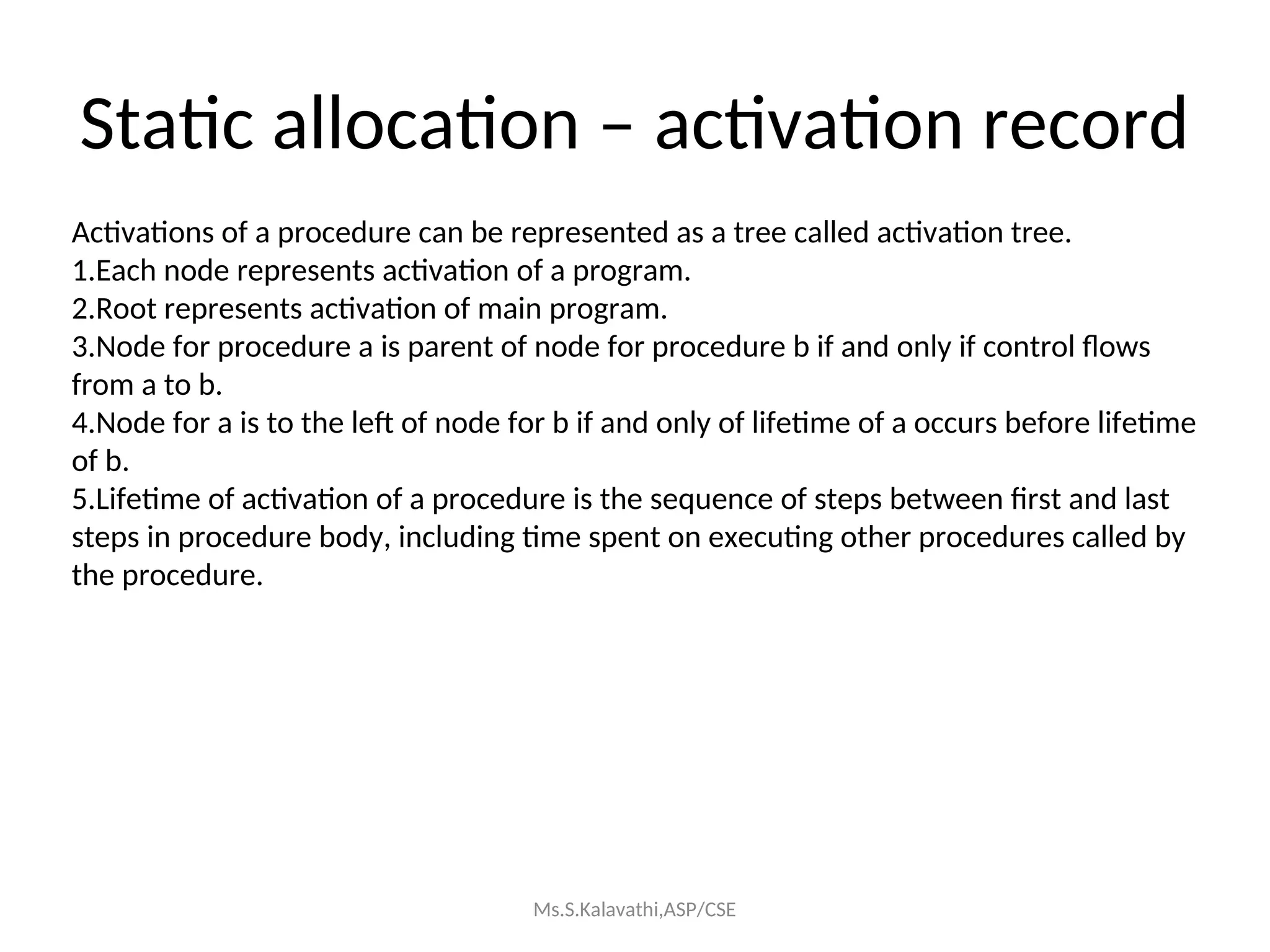Static allocation – activation record
Activations of a procedure can be represented as a tree called activation tree.
1.Each node represents activation of a program.
2.Root represents activation of main program.
3.Node for procedure a is parent of node for procedure b if and only if control flows
from a to b.
4.Node for a is to the left of node for b if and only of lifetime of a occurs before lifetime
of b.
5.Lifetime of activation of a procedure is the sequence of steps between first and last
steps in procedure body, including time spent on executing other procedures called by
the procedure.
Ms.S.Kalavathi,ASP/CSE
 