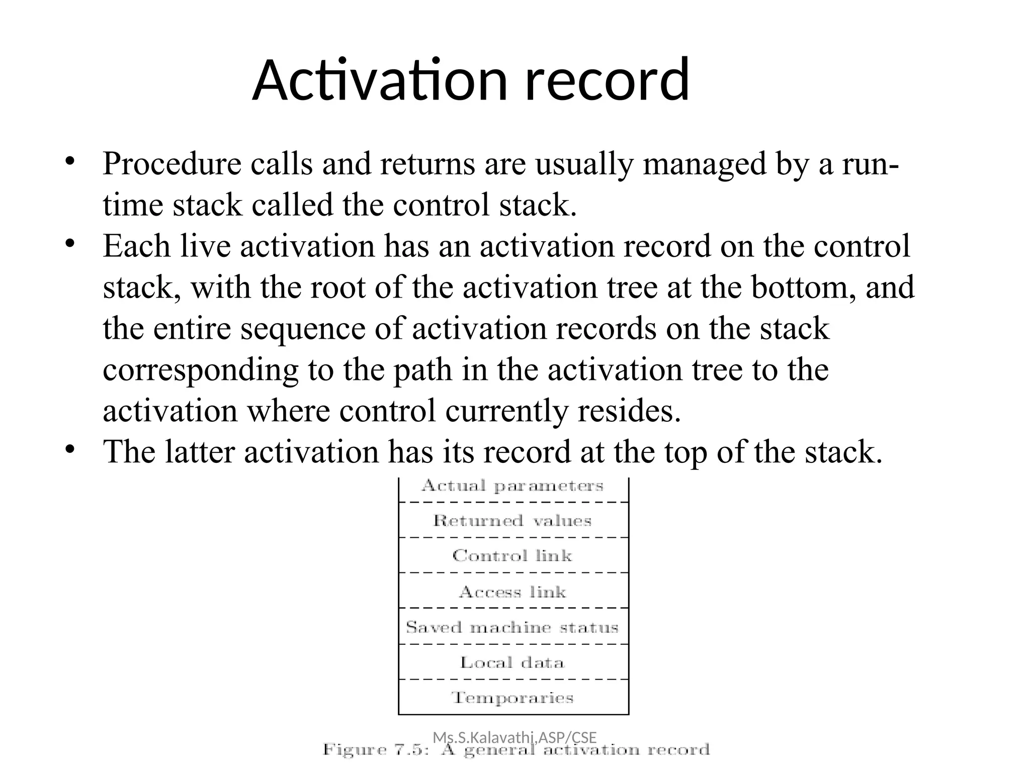 Activation record
• Procedure calls and returns are usually managed by a run-
time stack called the control stack.
• Each live activation has an activation record on the control
stack, with the root of the activation tree at the bottom, and
the entire sequence of activation records on the stack
corresponding to the path in the activation tree to the
activation where control currently resides.
• The latter activation has its record at the top of the stack.
Ms.S.Kalavathi,ASP/CSE
 