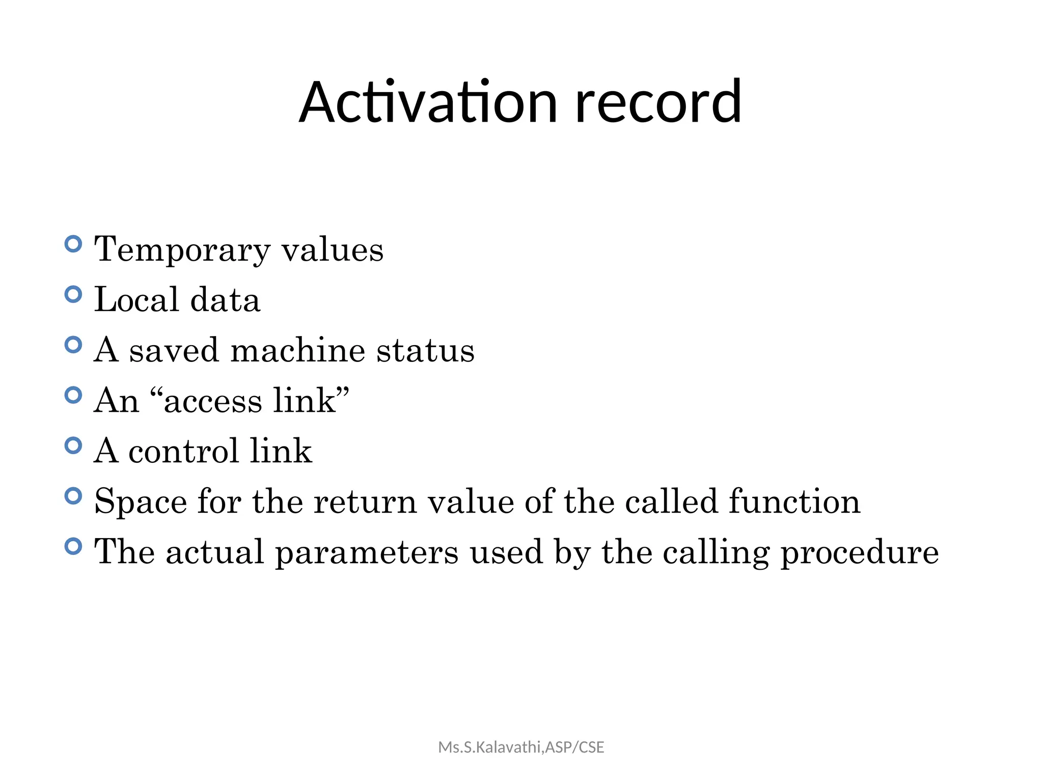 Activation record
 Temporary values
 Local data
 A saved machine status
 An “access link”
 A control link
 Space for the return value of the called function
 The actual parameters used by the calling procedure
Ms.S.Kalavathi,ASP/CSE
 