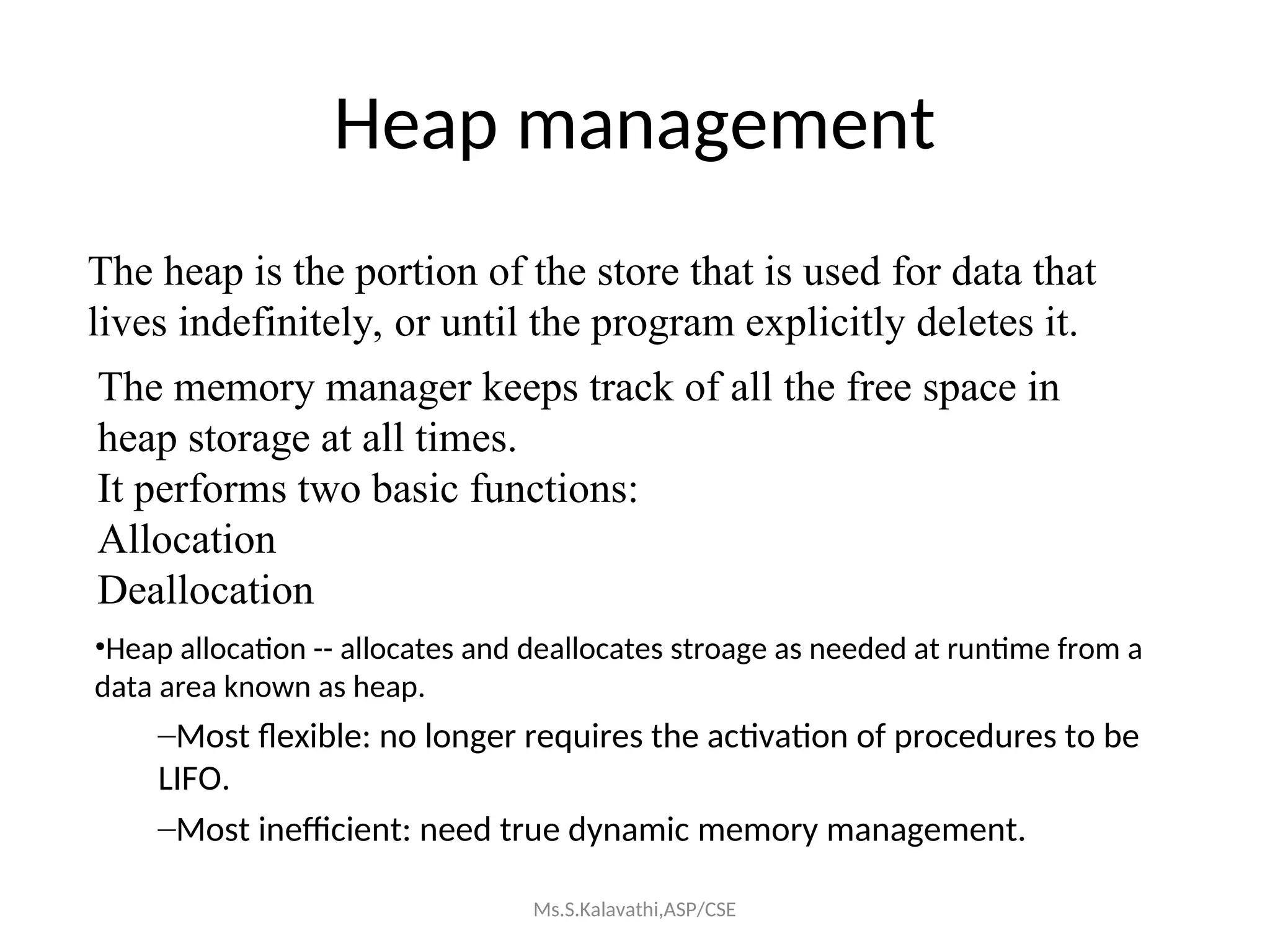 Heap management
The heap is the portion of the store that is used for data that
lives indefinitely, or until the program explicitly deletes it.
The memory manager keeps track of all the free space in
heap storage at all times.
It performs two basic functions:
Allocation
Deallocation
•Heap allocation -- allocates and deallocates stroage as needed at runtime from a
data area known as heap.
–Most flexible: no longer requires the activation of procedures to be
LIFO.
–Most inefficient: need true dynamic memory management.
Ms.S.Kalavathi,ASP/CSE
 