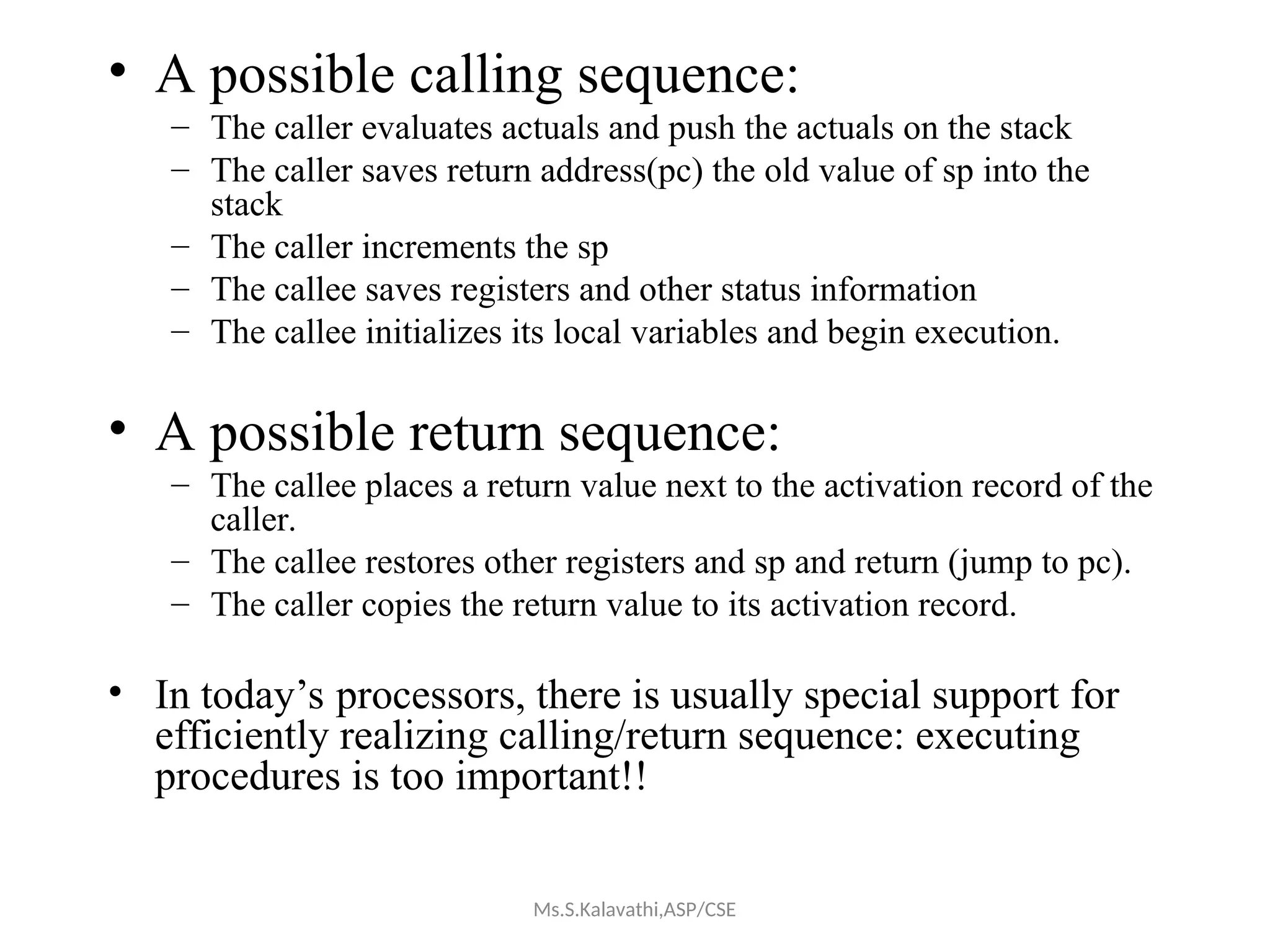 • A possible calling sequence:
– The caller evaluates actuals and push the actuals on the stack
– The caller saves return address(pc) the old value of sp into the
stack
– The caller increments the sp
– The callee saves registers and other status information
– The callee initializes its local variables and begin execution.
• A possible return sequence:
– The callee places a return value next to the activation record of the
caller.
– The callee restores other registers and sp and return (jump to pc).
– The caller copies the return value to its activation record.
• In today’s processors, there is usually special support for
efficiently realizing calling/return sequence: executing
procedures is too important!!
Ms.S.Kalavathi,ASP/CSE
 