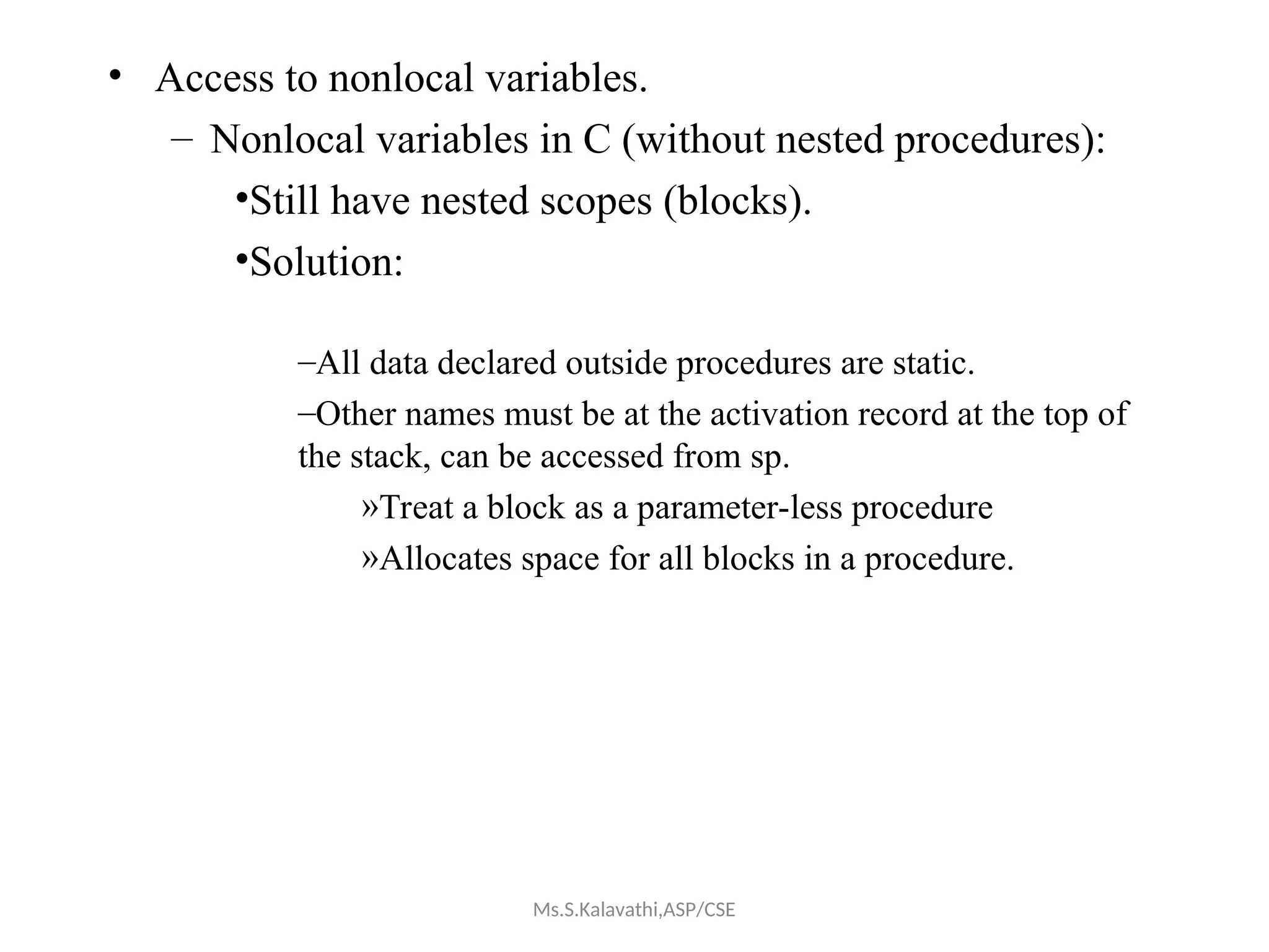 • Access to nonlocal variables.
– Nonlocal variables in C (without nested procedures):
•Still have nested scopes (blocks).
•Solution:
–All data declared outside procedures are static.
–Other names must be at the activation record at the top of
the stack, can be accessed from sp.
»Treat a block as a parameter-less procedure
»Allocates space for all blocks in a procedure.
Ms.S.Kalavathi,ASP/CSE
 