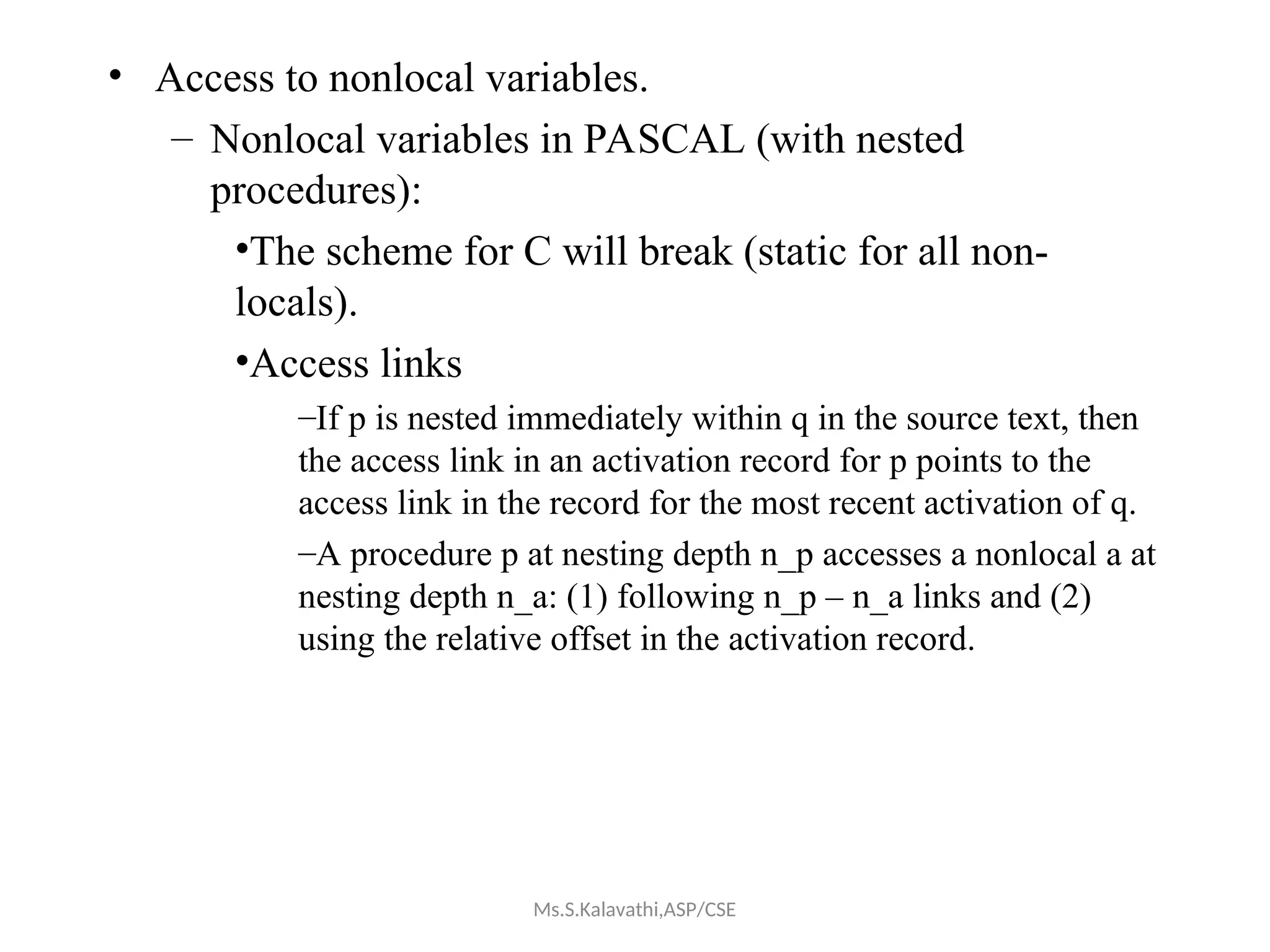 • Access to nonlocal variables.
– Nonlocal variables in PASCAL (with nested
procedures):
•The scheme for C will break (static for all non-
locals).
•Access links
–If p is nested immediately within q in the source text, then
the access link in an activation record for p points to the
access link in the record for the most recent activation of q.
–A procedure p at nesting depth n_p accesses a nonlocal a at
nesting depth n_a: (1) following n_p – n_a links and (2)
using the relative offset in the activation record.
Ms.S.Kalavathi,ASP/CSE
 