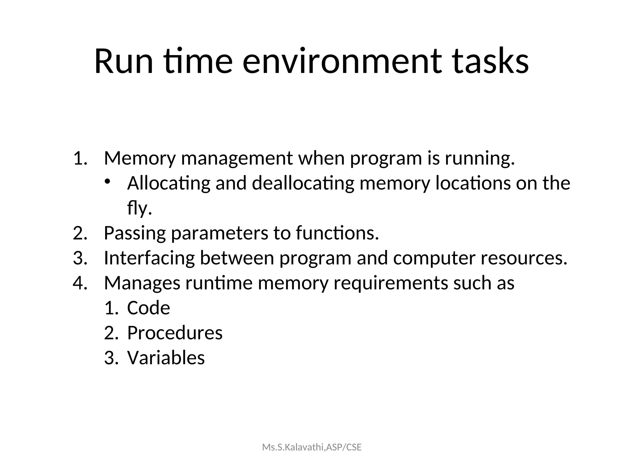 Run time environment tasks
1. Memory management when program is running.
• Allocating and deallocating memory locations on the
fly.
2. Passing parameters to functions.
3. Interfacing between program and computer resources.
4. Manages runtime memory requirements such as
1. Code
2. Procedures
3. Variables
Ms.S.Kalavathi,ASP/CSE
 