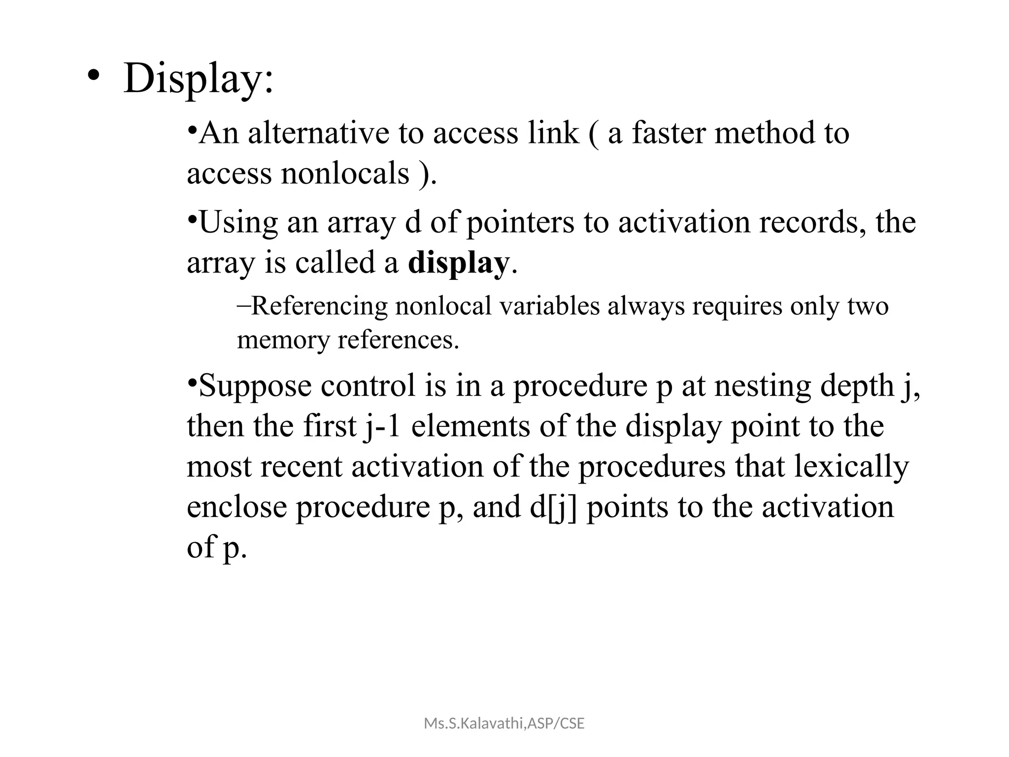 • Display:
•An alternative to access link ( a faster method to
access nonlocals ).
•Using an array d of pointers to activation records, the
array is called a display.
–Referencing nonlocal variables always requires only two
memory references.
•Suppose control is in a procedure p at nesting depth j,
then the first j-1 elements of the display point to the
most recent activation of the procedures that lexically
enclose procedure p, and d[j] points to the activation
of p.
Ms.S.Kalavathi,ASP/CSE
 