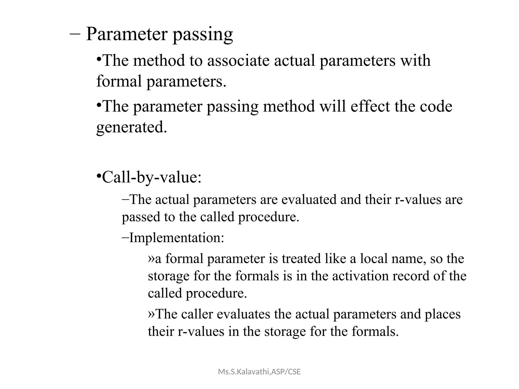 – Parameter passing
•The method to associate actual parameters with
formal parameters.
•The parameter passing method will effect the code
generated.
•Call-by-value:
–The actual parameters are evaluated and their r-values are
passed to the called procedure.
–Implementation:
»a formal parameter is treated like a local name, so the
storage for the formals is in the activation record of the
called procedure.
»The caller evaluates the actual parameters and places
their r-values in the storage for the formals.
Ms.S.Kalavathi,ASP/CSE
 