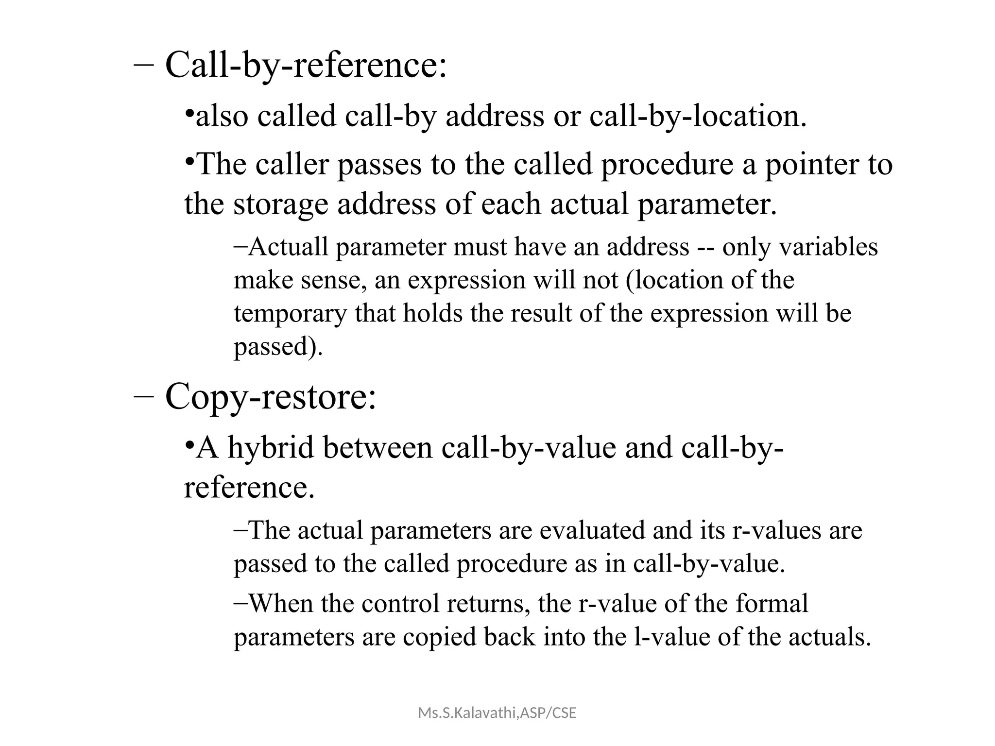 – Call-by-reference:
•also called call-by address or call-by-location.
•The caller passes to the called procedure a pointer to
the storage address of each actual parameter.
–Actuall parameter must have an address -- only variables
make sense, an expression will not (location of the
temporary that holds the result of the expression will be
passed).
– Copy-restore:
•A hybrid between call-by-value and call-by-
reference.
–The actual parameters are evaluated and its r-values are
passed to the called procedure as in call-by-value.
–When the control returns, the r-value of the formal
parameters are copied back into the l-value of the actuals.
Ms.S.Kalavathi,ASP/CSE
 