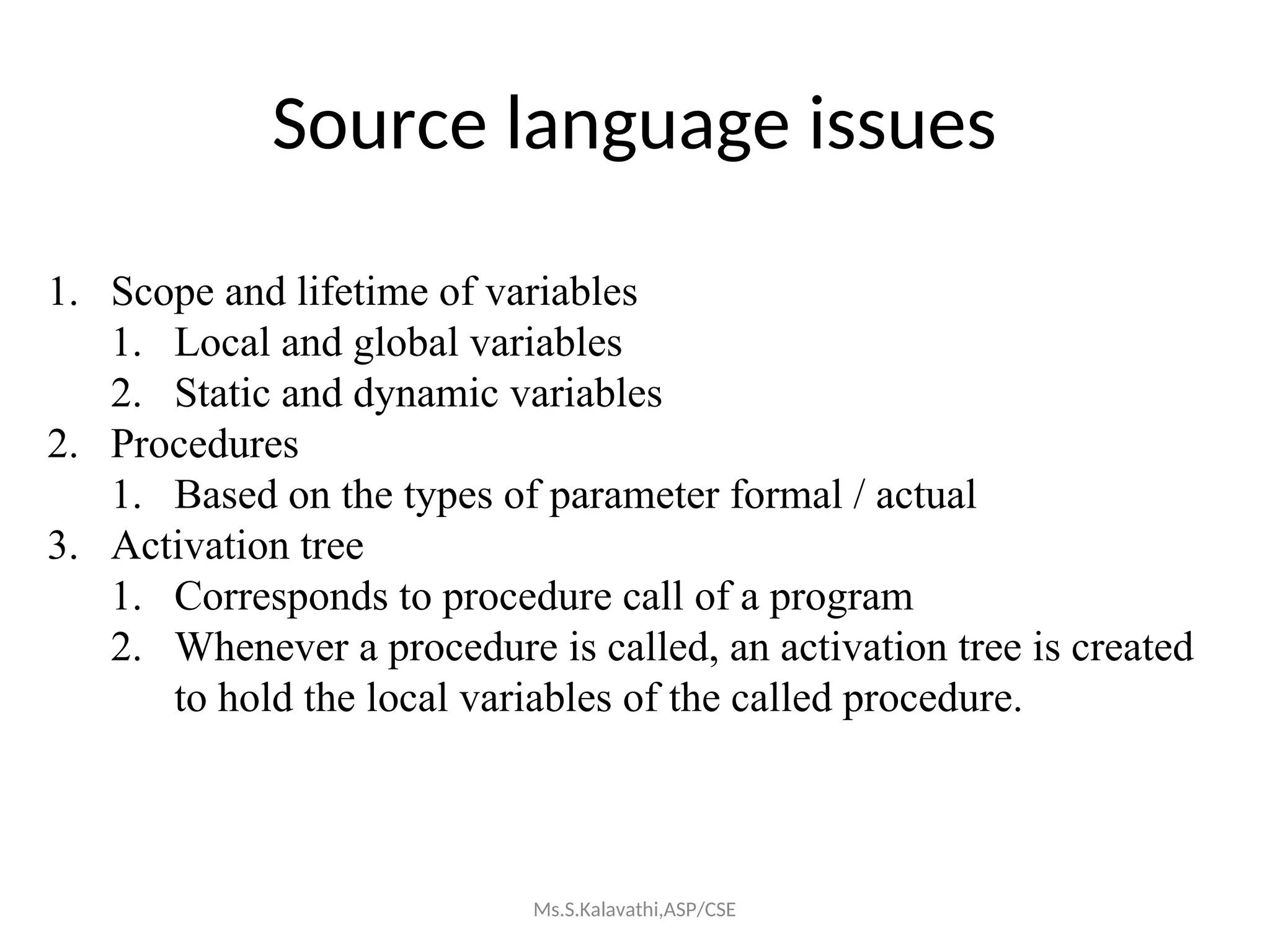 Source language issues
1. Scope and lifetime of variables
1. Local and global variables
2. Static and dynamic variables
2. Procedures
1. Based on the types of parameter formal / actual
3. Activation tree
1. Corresponds to procedure call of a program
2. Whenever a procedure is called, an activation tree is created
to hold the local variables of the called procedure.
Ms.S.Kalavathi,ASP/CSE
 