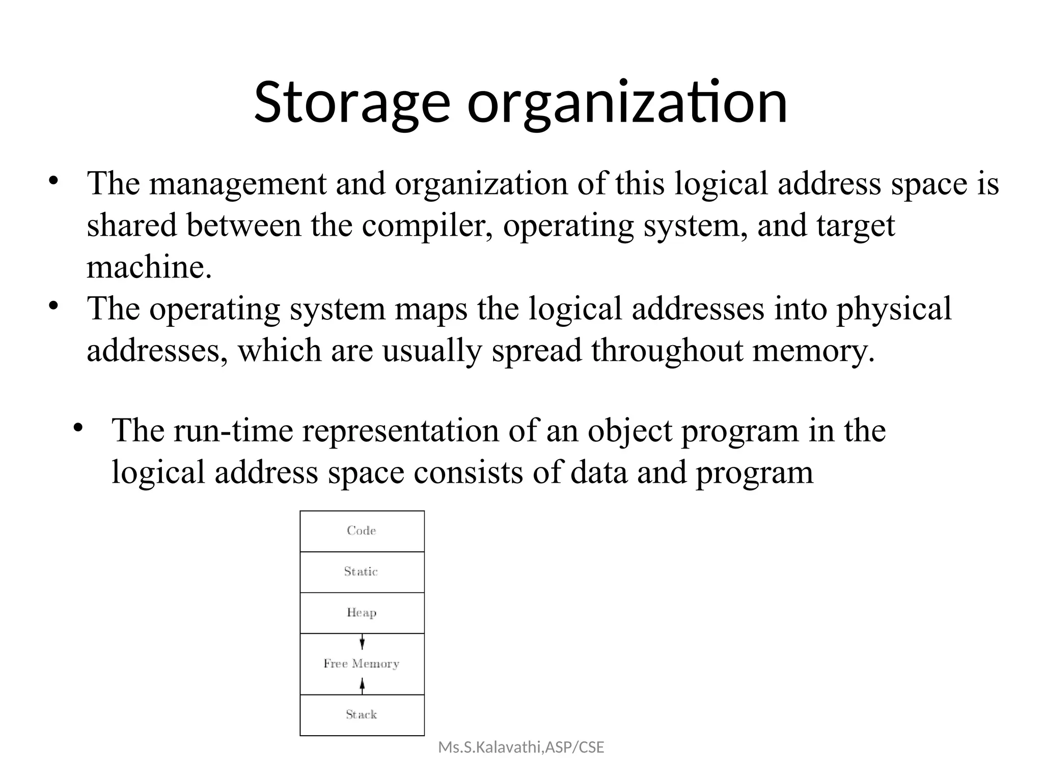 Storage organization
• The management and organization of this logical address space is
shared between the compiler, operating system, and target
machine.
• The operating system maps the logical addresses into physical
addresses, which are usually spread throughout memory.
• The run-time representation of an object program in the
logical address space consists of data and program
Ms.S.Kalavathi,ASP/CSE
 