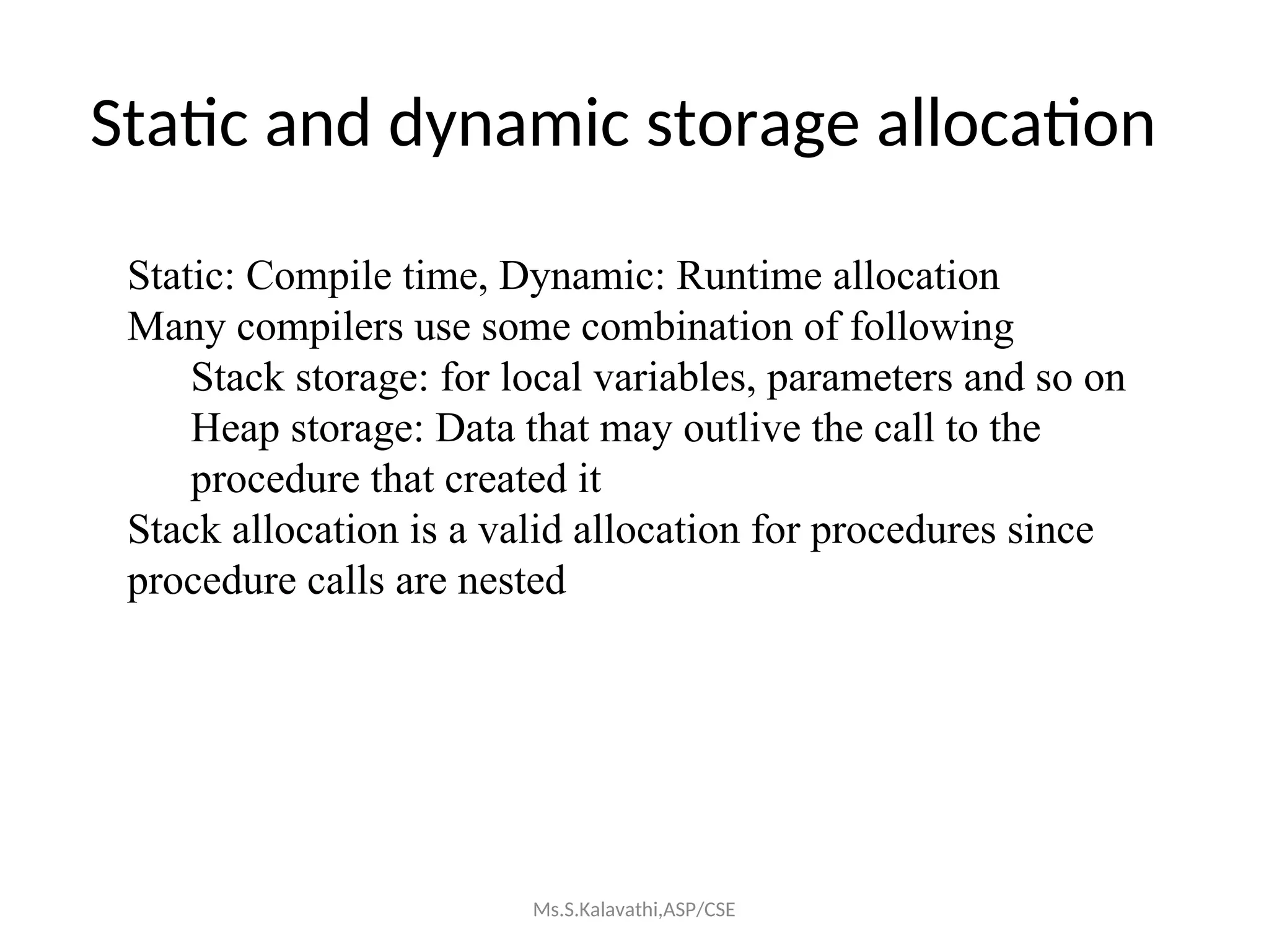 Static and dynamic storage allocation
Static: Compile time, Dynamic: Runtime allocation
Many compilers use some combination of following
Stack storage: for local variables, parameters and so on
Heap storage: Data that may outlive the call to the
procedure that created it
Stack allocation is a valid allocation for procedures since
procedure calls are nested
Ms.S.Kalavathi,ASP/CSE
 