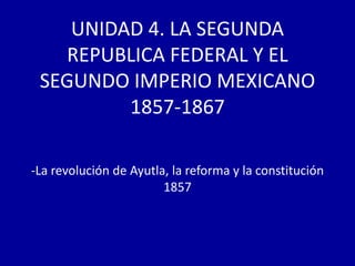 UNIDAD 4. LA SEGUNDA
   REPUBLICA FEDERAL Y EL
 SEGUNDO IMPERIO MEXICANO
         1857-1867

-La revolución de Ayutla, la reforma y la constitución
                        1857
 
