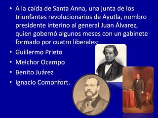 • A la caída de Santa Anna, una junta de los
  triunfantes revolucionarios de Ayutla, nombro
  presidente interino al general Juan Álvarez,
  quien gobernó algunos meses con un gabinete
  formado por cuatro liberales:
• Guillermo Prieto
• Melchor Ocampo
• Benito Juárez
• Ignacio Comonfort.
 