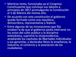 • Mientras tanto, funcionaba ya el Congreso
  Constituyente que concluyo sus labores a
  principios de 1857 promulgando la Constitución
  el 5 de febrero del mismo año.
• De acuerdo con esta constitución el gobierno
  quedo formado como una republica,
  democrática, representativa y federal.
• Entre algunas de las innovaciones que fijo
  estaban la de que el gobierno podía intervenir en
  los actos del culto publico y la disciplina
  eclesiástica, suprimió la vicepresidencia,
  ampliando los capítulos de libertades individuales
  y sus garantías, y declaraba libres la enseñanza, la
  industria, el comercio y la asociación de los
  ciudadanos.
 