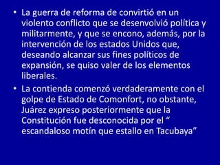 • La guerra de reforma de convirtió en un
  violento conflicto que se desenvolvió política y
  militarmente, y que se encono, además, por la
  intervención de los estados Unidos que,
  deseando alcanzar sus fines políticos de
  expansión, se quiso valer de los elementos
  liberales.
• La contienda comenzó verdaderamente con el
  golpe de Estado de Comonfort, no obstante,
  Juárez expreso posteriormente que la
  Constitución fue desconocida por el “
  escandaloso motín que estallo en Tacubaya”
 