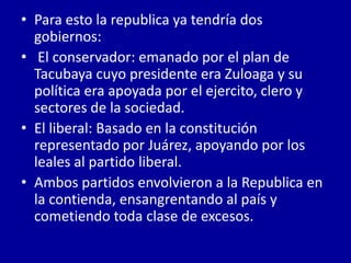 • Para esto la republica ya tendría dos
  gobiernos:
• El conservador: emanado por el plan de
  Tacubaya cuyo presidente era Zuloaga y su
  política era apoyada por el ejercito, clero y
  sectores de la sociedad.
• El liberal: Basado en la constitución
  representado por Juárez, apoyando por los
  leales al partido liberal.
• Ambos partidos envolvieron a la Republica en
  la contienda, ensangrentando al país y
  cometiendo toda clase de excesos.
 