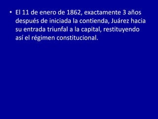 • El 11 de enero de 1862, exactamente 3 años
  después de iniciada la contienda, Juárez hacia
  su entrada triunfal a la capital, restituyendo
  así el régimen constitucional.
 