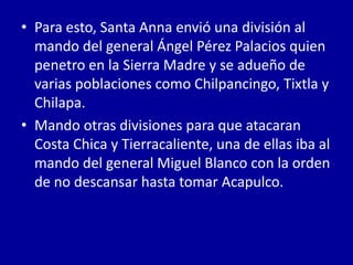 • Para esto, Santa Anna envió una división al
  mando del general Ángel Pérez Palacios quien
  penetro en la Sierra Madre y se adueño de
  varias poblaciones como Chilpancingo, Tixtla y
  Chilapa.
• Mando otras divisiones para que atacaran
  Costa Chica y Tierracaliente, una de ellas iba al
  mando del general Miguel Blanco con la orden
  de no descansar hasta tomar Acapulco.
 