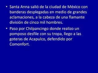 • Santa Anna salió de la ciudad de México con
  banderas desplegadas en medio de grandes
  aclamaciones, a la cabeza de una flamante
  división de cinco mil hombres.
• Paso por Chilpancingo donde realizo un
  pomposo desfile con su tropa, llego a las
  goteras de Acapulco, defendido por
  Comonfort.
 