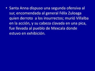 • Santa Anna dispuso una segunda ofensiva al
  sur, encomendada al general Félix Zuloaga
  quien derroto a los insurrectos; murió Villalba
  en la acción, y su cabeza clavada en una pica,
  fue llevada al pueblo de Mexcala donde
  estuvo en exhibición.
 