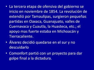 • La tercera etapa de ofensiva del gobierno se
  inicio en noviembre de 1854. La revolución de
  extendió por Tamaulipas, surgieron pequeñas
  partidas en Oaxaca, Guanajuato, valles de
  Cuernavaca y Cuautla, la Huasteca, etc.; el
  apoyo mas fuerte estaba en Michoacán y
  Tierracaliente.
• Álvarez decidió quedarse en el sur y no
  descuidarlo
• Comonfort partió con un proyecto para dar
  golpe final a la dictadura.
 