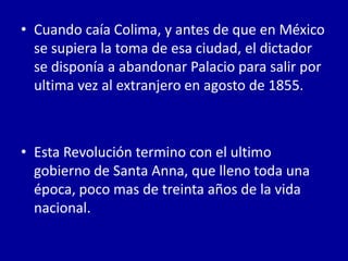• Cuando caía Colima, y antes de que en México
  se supiera la toma de esa ciudad, el dictador
  se disponía a abandonar Palacio para salir por
  ultima vez al extranjero en agosto de 1855.



• Esta Revolución termino con el ultimo
  gobierno de Santa Anna, que lleno toda una
  época, poco mas de treinta años de la vida
  nacional.
 