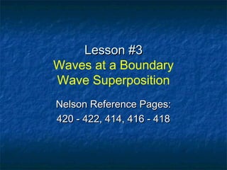 Lesson #3Lesson #3
Waves at a Boundary
Wave Superposition
Nelson Reference Pages:Nelson Reference Pages:
420 - 422, 414, 416 - 418420 - 422, 414, 416 - 418
 