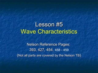 Lesson #5Lesson #5
Wave Characteristics
Nelson Reference Pages:Nelson Reference Pages:
393, 427, 454,393, 427, 454, 458 - 459
((Not all parts are covered by the Nelson TBNot all parts are covered by the Nelson TB))
 