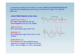 La comunicació sense fils es realitza a través d’ONES ELECTROMAGNÈTIQUES.
Les ones electromagnètiques són les que s'utilitzen en la ràdio, TV, telefonia
mòbil, etc


CARACTERÍSTIQUES D’UNA ONA:

LONGITUD D'ONA ( )
És l'espai recorregut per una ona
electromagnètica en un cicle complet

AMPLITUD (A)
És el valor màxim que arriba l'ona.

PERÍODE (T)
És el temps que triga l'ona en fer un cicle
complet.

FREQÜÈNCIA (ƒ)
És el nombre de cicles complets que es
repeteix en un segon. Es mesura en hertzs
(Hz), i 1Hz correspon a 1 cicle a cada segon.



                                                                                 7
 