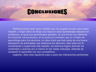 CONCLUSIONES Definitivamente este nuevo modelo que nos sugiere el autor para lograr  impartir, o mejor dicho de dirigir una clase en base aprendizajes basados en problemas, al igual que aprendizajes globales, es una forma muy diferente de transmitir conocimientos, en lo personal considero que un modelo de aprendizaje para mis alumnos, no cabe duda que todo parte de una buena planeación de actividades que realizaran los alumnos, claro esta con la coordinación y supervisión del maestro, los alumnos logran dominar los contenidos y avanzar por si mismo en las metas indicadas. Además de compartir lo aprendido con sus compañeros. sugieren, claro esta siguiendo paso a paso las indicaciones pertinentes . 