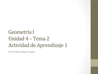Geometría	
  I	
  	
  	
  
Unidad	
  4	
  –	
  Tema	
  2	
  
Actividad	
  de	
  Aprendizaje	
  1	
  
Fernando	
  Vargas	
  Vargas	
  
 